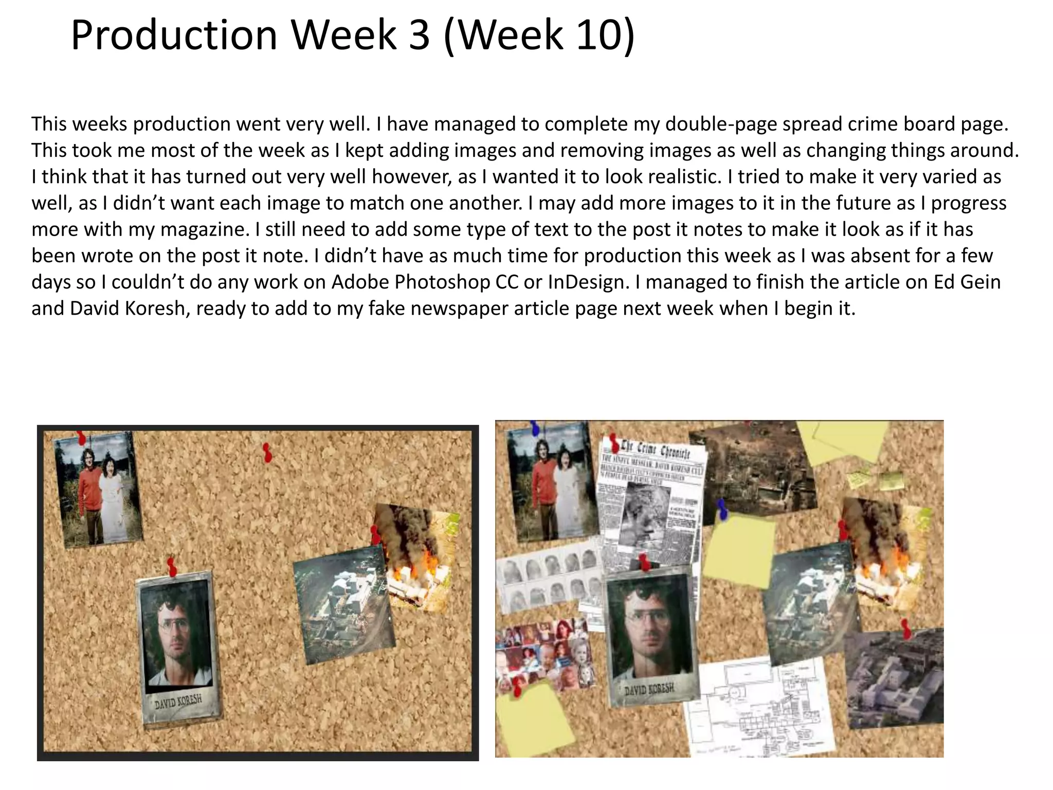 Production Week 3 (Week 10)
This weeks production went very well. I have managed to complete my double-page spread crime board page.
This took me most of the week as I kept adding images and removing images as well as changing things around.
I think that it has turned out very well however, as I wanted it to look realistic. I tried to make it very varied as
well, as I didn’t want each image to match one another. I may add more images to it in the future as I progress
more with my magazine. I still need to add some type of text to the post it notes to make it look as if it has
been wrote on the post it note. I didn’t have as much time for production this week as I was absent for a few
days so I couldn’t do any work on Adobe Photoshop CC or InDesign. I managed to finish the article on Ed Gein
and David Koresh, ready to add to my fake newspaper article page next week when I begin it.
 