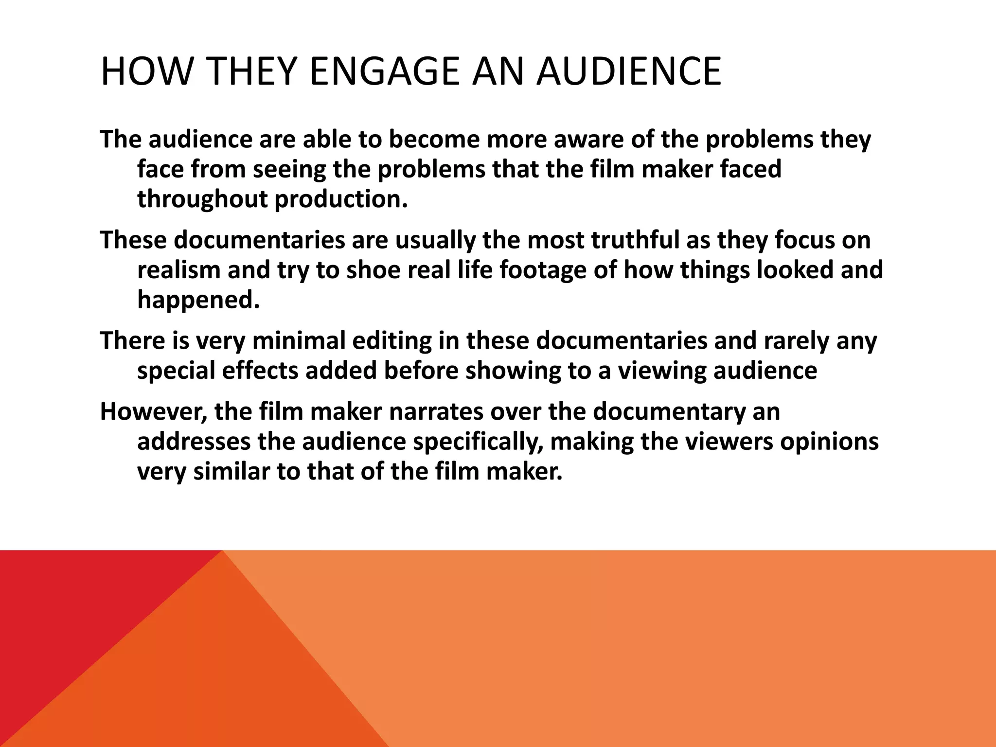 HOW THEY ENGAGE AN AUDIENCE
The audience are able to become more aware of the problems they
face from seeing the problems that the film maker faced
throughout production.
These documentaries are usually the most truthful as they focus on
realism and try to shoe real life footage of how things looked and
happened.
There is very minimal editing in these documentaries and rarely any
special effects added before showing to a viewing audience
However, the film maker narrates over the documentary an
addresses the audience specifically, making the viewers opinions
very similar to that of the film maker.
 