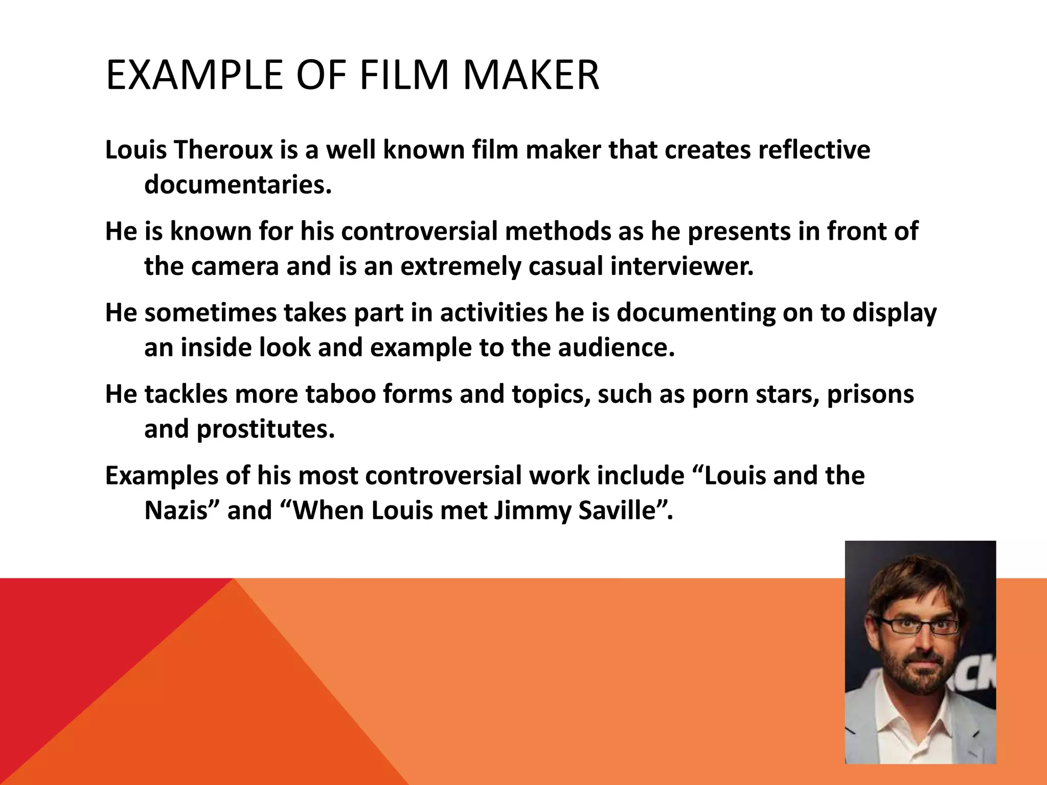 EXAMPLE OF FILM MAKER
Louis Theroux is a well known film maker that creates reflective
documentaries.
He is known for his controversial methods as he presents in front of
the camera and is an extremely casual interviewer.
He sometimes takes part in activities he is documenting on to display
an inside look and example to the audience.
He tackles more taboo forms and topics, such as porn stars, prisons
and prostitutes.
Examples of his most controversial work include “Louis and the
Nazis” and “When Louis met Jimmy Saville”.
 