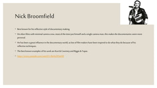 Nick Broomfield
◦ Best knownfor his reflective style of documentary making.
◦ Heoften films with minimalcamera crew, most of thetime just himself and a single cameraman, this makesthe documentaries seem more
personal.
◦ Hehas been a great influencein thedocumentary world, as lots of film makershavebeen inspired to do what they do because of his
reflective techniques.
◦ Thebest knownexamples of his workare Kurt&Courtneyand Biggie &Tupac.
◦ https://www.youtube.com/watch?v=BuNs3FSteN8
 