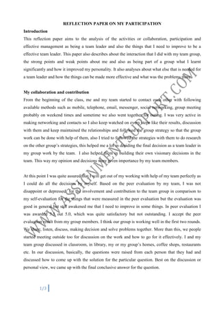REFLECTION PAPER ON MY PARTICIPATION
Introduction
This reflection paper aims to the analysis of the activities or collaboration, participation and
effective management as being a team leader and also the things that I need to improve to be a
effective team leader. This paper also describes about the interaction that I did with my team group,
the strong points and weak points about me and also as being part of a group what I learnt
significantly and how it improved my personality. It also analyses about what else that is needed for
a team leader and how the things can be made more effective and what was the problems there.

My collaboration and contribution
From the beginning of the class, me and my team started to contact each other with following
available methods such as mobile, telephone, email, messenger, social networking, group meeting
probably on weekend times and sometime we also went together for outing. I was very active in
making networking and contacts so I also keep watched on every steps like their results, discussion
with them and keep maintained the relationships and followed the group strategy so that the group
work can be done with help of them, also I tried to followed the strategies with them to do research
on the other group’s strategies, this helped me a lot in deciding the final decision as a team leader in
my group work by the team. I also helped them in building their own visionary decisions in the
team. This way my opinion and decisions were given importance by my team members.

At this point I was quite assured that I will get out of my working with help of my team perfectly as
I could do all the decisions by myself. Based on the peer evaluation by my team, I was not
disappoint or depressed for the involvement and contribution to the team group in comparison to
my self-evaluation for the things that were measured in the peer evaluation but the evaluation was
good in general but still awakened me that I need to improve in some things. In peer evaluation I
was awarded 3.5 out 5.0, which was quite satisfactory but not outstanding. I accept the peer
evaluation result from my group members. I think our group is working well in the first two rounds.
We share, listen, discuss, making decision and solve problems together. More than this, we people
started meeting outside too for discussion on the work and how to go for it effectively. I and my
team group discussed in classroom, in library, my or my group’s homes, coffee shops, restaurants
etc. In our discussion, basically, the questions were raised from each person that they had and
discussed how to come up with the solution for the particular question. Best on the discussion or
personal view, we came up with the final conclusive answer for the question.

1/3

 