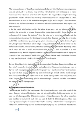 After some, as because of the college examination and other activities like homework, assignments,
tests and reports, all of us became busy for while but before that we went through a 12 weeks
business capstone with closer interaction in the free time that we got while during the University
ground and if possible outside of the university campus but outside was very typical for us. Then,
we started video or audio or text interaction through the Skype, MSN, Google, Yahoo and mobile
devices so that the interaction would be continuous and decision can be faster from anyplace the
team member is.
In the first round, all of us have no idea that where do we start. I told my opinion to my group
members that we needed to increase the price of the productions especially for the high end and
performance. It is because that customer’s hope the price can be lower year after year, and, the
customers in these two areas, they don’t care too much about the price. My main idea is to make
profit. Other members in our group accept my option, after discussion, we had the decision “higher
price, less produce, but sell them all”. I did get a very good result in profit, however they loss the
market share. I need to consider all the parts of our company not only the profit. We already have a
lot of funds, we need to invest, but not keep them in hand. I need to consider in a more
comprehensive way. Even in the practice rounds, I get a good result in profit because of my option.
However we lost a big amount of market share. And also, we have too many cash in hand. We need
to make good investment. I think I will work harder in the real rounds.

The one thing, I did, before starting the group discussions that I found out the existing problems and
did a lot of research for the solution. I also analyzed about the future problems that might come in
the way while making strategic decisions for the group work. I found some of my friends to discuss
my issue with them and also helped to my team members to get in touch with the friends and get
their advices and experiences for the same as the friends already did the same thing during their
study. The peer evaluation was very good for me because I got a chance to look back to my attitude
and improved that for future purposes.

Team collaboration and interaction
I will appreciate the effort that my team gave for the work and respect to the other people in the
team. I can say with confident that my team was too good in taking decision and united too. My
team was full of energy and has different perspectives of life and experience that helped me and my
team members to interact with each other and learn & deal with different opinions. There were
some arguments during the discussions but we tried to avoid any kind of conflict which might cause
further issue. Our friendship relations became stronger day by day, and found that at the end of the
2/3

 
