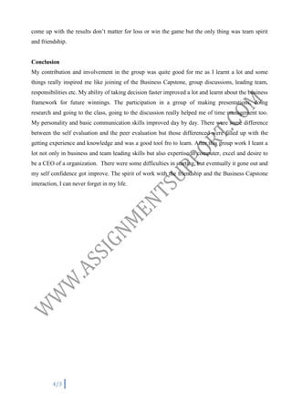 come up with the results don’t matter for loss or win the game but the only thing was team spirit
and friendship.

Conclusion
My contribution and involvement in the group was quite good for me as I learnt a lot and some
things really inspired me like joining of the Business Capstone, group discussions, leading team,
responsibilities etc. My ability of taking decision faster improved a lot and learnt about the business
framework for future winnings. The participation in a group of making presentations, doing
research and going to the class, going to the discussion really helped me of time management too.
My personality and basic communication skills improved day by day. There were some difference
between the self evaluation and the peer evaluation but those differenced were filled up with the
getting experience and knowledge and was a good tool fro to learn. After this group work I leant a
lot not only in business and team leading skills but also expertise in computer, excel and desire to
be a CEO of a organization. There were some difficulties in starting, but eventually it gone out and
my self confidence got improve. The spirit of work with the friendship and the Business Capstone
interaction, I can never forget in my life.

4/3

 