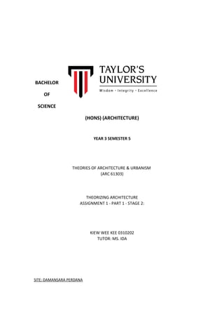 BACHELOR
OF
SCIENCE
(HONS) (ARCHITECTURE)
YEAR 3 SEMESTER 5
THEORIES OF ARCHITECTURE & URBANISM
(ARC 61303)
THEORIZING ARCHITECTURE
ASSIGNMENT 1 - PART 1 - STAGE 2:
KIEW WEE KEE 0310202
TUTOR: MS. IDA
SITE: DAMANSARA PERDANA
 