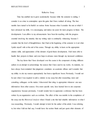 REFLECTIVE ESSAY 2
Reflective Essay
Time has enabled me to grow academically because while the semester is ending, I
consider it as a time to contemplate upon the gains that I have realized all along. The four
months have turned to be fruitful on various fronts because when I consider the rate at which I
have advanced my skills, it is encouraging and makes me yearn for more progress in future. The
developments I can affirm to my advancements have been far-reaching with the progress
essential involving the maturity that my writing style is continually witnessing because I
consider that the level of thoughtfulness that I had at the beginning of the semester is it not what
I pride myself with at the end of the course. Through my ability to learn on the appropriate
citation skills, and appreciation of the element of good thesis development, I feel more able to
handle finer projects in future and even hope to advance more through my increased confidence.
The key factor that I have developed over the course is the component of citing different
authors in an attempt to acknowledge the sources that I have used in my works. As students, we
have always been reminded that plagiarism constitutes an academic offense and I consider that
my ability to cite my sources appropriately has been a significant boost. Previously, I would not
be sure when I was required to add a citation to my essay but after researching more and
consulting colleagues on the matter, I discovered that citing is appropriate whenever one uses
information from other sources. On a more specific note, have learned how to cite corporate
organizations because previously, I would wonder how to appreciate a reference that has been
written by an organization such as a website. The effect of this was notable in the compilation of
the essay one the Rhetorical Analysis where I found a site that had valuable information to what I
was researching. Previously, I would attempt to look for the author of the article I was referring
to, but when I did not find any, I would leave the section blank and just quote other elements of
 