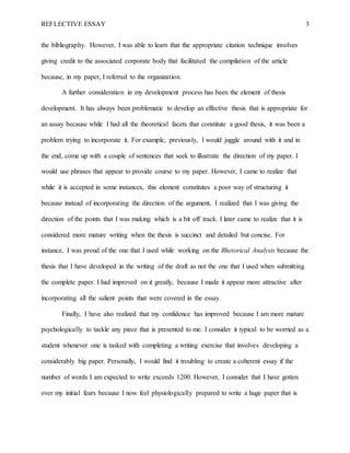 REFLECTIVE ESSAY 3
the bibliography. However, I was able to learn that the appropriate citation technique involves
giving credit to the associated corporate body that facilitated the compilation of the article
because, in my paper, I referred to the organization.
A further consideration in my development process has been the element of thesis
development. It has always been problematic to develop an effective thesis that is appropriate for
an assay because while I had all the theoretical facets that constitute a good thesis, it was been a
problem trying to incorporate it. For example, previously, I would juggle around with it and in
the end, come up with a couple of sentences that seek to illustrate the direction of my paper. I
would use phrases that appear to provide course to my paper. However, I came to realize that
while it is accepted in some instances, this element constitutes a poor way of structuring it
because instead of incorporating the direction of the argument, I realized that I was giving the
direction of the points that I was making which is a bit off track. I later came to realize that it is
considered more mature writing when the thesis is succinct and detailed but concise. For
instance, I was proud of the one that I used while working on the Rhetorical Analysis because the
thesis that I have developed in the writing of the draft as not the one that I used when submitting
the complete paper. I had improved on it greatly, because I made it appear more attractive after
incorporating all the salient points that were covered in the essay.
Finally, I have also realized that my confidence has improved because I am more mature
psychologically to tackle any piece that is presented to me. I consider it typical to be worried as a
student whenever one is tasked with completing a writing exercise that involves developing a
considerably big paper. Personally, I would find it troubling to create a coherent essay if the
number of words I am expected to write exceeds 1200. However, I consider that I have gotten
over my initial fears because I now feel physiologically prepared to write a huge paper that is
 