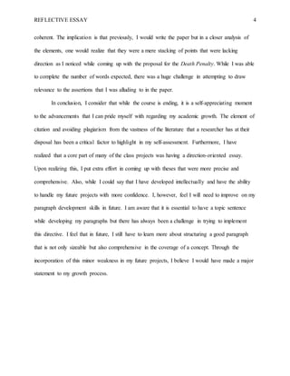 REFLECTIVE ESSAY 4
coherent. The implication is that previously, I would write the paper but in a closer analysis of
the elements, one would realize that they were a mere stacking of points that were lacking
direction as I noticed while coming up with the proposal for the Death Penalty. While I was able
to complete the number of words expected, there was a huge challenge in attempting to draw
relevance to the assertions that I was alluding to in the paper.
In conclusion, I consider that while the course is ending, it is a self-appreciating moment
to the advancements that I can pride myself with regarding my academic growth. The element of
citation and avoiding plagiarism from the vastness of the literature that a researcher has at their
disposal has been a critical factor to highlight in my self-assessment. Furthermore, I have
realized that a core part of many of the class projects was having a direction-oriented essay.
Upon realizing this, I put extra effort in coming up with theses that were more precise and
comprehensive. Also, while I could say that I have developed intellectually and have the ability
to handle my future projects with more confidence. I, however, feel I will need to improve on my
paragraph development skills in future. I am aware that it is essential to have a topic sentence
while developing my paragraphs but there has always been a challenge in trying to implement
this directive. I feel that in future, I still have to learn more about structuring a good paragraph
that is not only sizeable but also comprehensive in the coverage of a concept. Through the
incorporation of this minor weakness in my future projects, I believe I would have made a major
statement to my growth process.
 