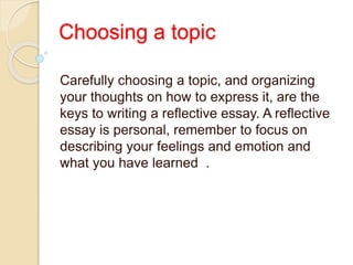 Choosing a topic
Carefully choosing a topic, and organizing
your thoughts on how to express it, are the
keys to writing a reflective essay. A reflective
essay is personal, remember to focus on
describing your feelings and emotion and
what you have learned .
 