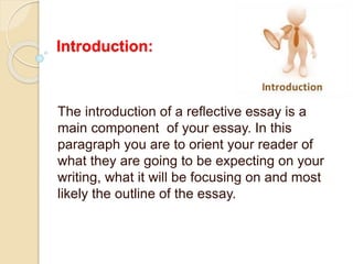 Introduction:
The introduction of a reflective essay is a
main component of your essay. In this
paragraph you are to orient your reader of
what they are going to be expecting on your
writing, what it will be focusing on and most
likely the outline of the essay.
 