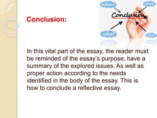 Conclusion:
In this vital part of the essay, the reader must
be reminded of the essay’s purpose, have a
summary of the explored issues. As well as
proper action according to the needs
identified in the body of the essay. This is
how to conclude a reflective essay.
 