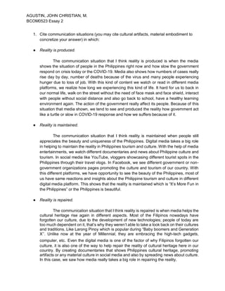 AGUSTIN, JOHN CHRISTIAN, M.
BCOM0523 Essay 2
1. Cite communication situations (you may cite cultural artifacts, material embodiment to
concretize your answer) in which:
● Reality is produced.
The communication situation that I think reality is produced is when the media
shows the situation of people in the Philippines right now and how slow the government
respond on crisis today or the COVID-19. Media also shows how numbers of cases really
rise day by day, number of deaths because of the virus and many people experiencing
hunger due to loss of job. With this kind of content we watch or read in different media
platforms, we realize how long we experiencing this kind of life. It hard for us to back in
our normal life, walk on the street without the need of face mask and face shield, interact
with people without social distance and also go back to school, have a healthy learning
environment again. The action of the government really affect its people. Because of this
situation that media shown, we tend to see and produced the reality how government act
like a turtle or slow in COVID-19 response and how we suffers because of it.
● Reality is maintained.
The communication situation that I think reality is maintained when people still
appreciates the beauty and uniqueness of the Philippines. Digital media takes a big role
in helping to maintain the reality in Philippines tourism and culture. With the help of media
entertainments, we watch different documentaries and news about Philippine culture and
tourism. In social media like YouTube, vloggers showcasing different tourist spots in the
Philippines through their travel vlogs. In Facebook, we see different government or non-
government organizations pages promoting the culture and tourism of our country. With
this different platforms, we have opportunity to see the beauty of the Philippines, most of
us have same reactions and insights about the Philippine tourism and culture in different
digital media platform. This shows that the reality is maintained which is “It’s More Fun in
the Philippines” or the Philippines is beautiful.
● Reality is repaired.
The communication situation that I think reality is repaired is when media helps the
cultural heritage rise again in different aspects. Most of the Filipinos nowadays have
forgotten our culture, due to the development of new technologies; people of today are
too much dependent on it, that’s why they weren’t able to take a look back on their cultures
and traditions. Like Larong Pinoy which is popular during “Baby boomers and Generation
X’’. Unlike now at the year of Millennial, they are embracing the high-tech gadgets,
computer, etc. Even the digital media is one of the factor of why Filipinos forgotten our
culture, it is also one of the way to help repair the reality of cultural heritage here in our
country. By creating documentaries that shows Philippines cultural heritage, promoting
artifacts or any material culture in social media and also by spreading news about culture.
In this case, we saw how media really takes a big role in repairing the reality.
 