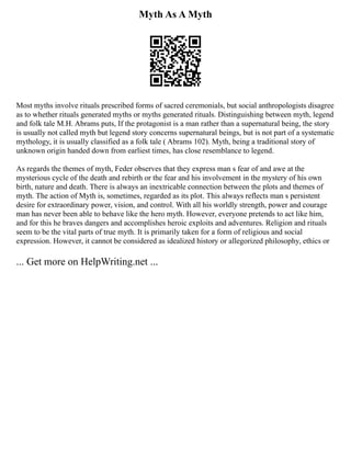 Myth As A Myth
Most myths involve rituals prescribed forms of sacred ceremonials, but social anthropologists disagree
as to whether rituals generated myths or myths generated rituals. Distinguishing between myth, legend
and folk tale M.H. Abrams puts, If the protagonist is a man rather than a supernatural being, the story
is usually not called myth but legend story concerns supernatural beings, but is not part of a systematic
mythology, it is usually classified as a folk tale ( Abrams 102). Myth, being a traditional story of
unknown origin handed down from earliest times, has close resemblance to legend.
As regards the themes of myth, Feder observes that they express man s fear of and awe at the
mysterious cycle of the death and rebirth or the fear and his involvement in the mystery of his own
birth, nature and death. There is always an inextricable connection between the plots and themes of
myth. The action of Myth is, sometimes, regarded as its plot. This always reflects man s persistent
desire for extraordinary power, vision, and control. With all his worldly strength, power and courage
man has never been able to behave like the hero myth. However, everyone pretends to act like him,
and for this he braves dangers and accomplishes heroic exploits and adventures. Religion and rituals
seem to be the vital parts of true myth. It is primarily taken for a form of religious and social
expression. However, it cannot be considered as idealized history or allegorized philosophy, ethics or
... Get more on HelpWriting.net ...
 