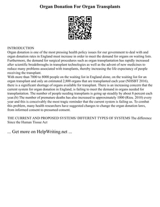 Organ Donation For Organ Transplants
INTRODUCTION
Organ donation is one of the most pressing health policy issues for our government to deal with and
organ donation rates in England must increase in order to meet the demand for organs on waiting lists.
Furthermore, the demand for surgical procedures such as organ transplantation has rapidly increased
after scientific breakthroughs in transplant technologies as well as the advent of new medicines to
reduce many problems associated with transplants, thereby increasing the life expectancy of people
receiving the transplant.
With more than 7000 to 8000 people on the waiting list in England alone, on the waiting list for an
organ transplant and only an estimated 2,800 organs that are transplanted each year (NHSBT 2016),
there is a significant shortage of organs available for transplant. There is an increasing concern that the
current system for organ donation in England, is failing to meet the demand in organs needed for
transplantation. The number of people needing transplants is going up steadily by about 8 percent each
year.(b) The number of premature deaths has also increased to approximately 1000 (Rieu. 2010) every
year and this is conceivably the most tragic reminder that the current system is failing us. To combat
this problem, many health researchers have suggested changes to change the organ donation laws,
from informed consent to presumed consent.
THE CURRENT AND PROPOSED SYSTEMS/ DIFFERENT TYPES OF SYSTEMS The difference
Since the Human Tissue Act
... Get more on HelpWriting.net ...
 
