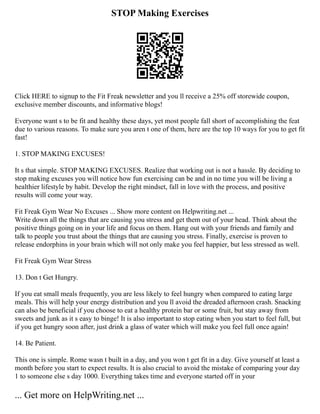 STOP Making Exercises
Click HERE to signup to the Fit Freak newsletter and you ll receive a 25% off storewide coupon,
exclusive member discounts, and informative blogs!
Everyone want s to be fit and healthy these days, yet most people fall short of accomplishing the feat
due to various reasons. To make sure you aren t one of them, here are the top 10 ways for you to get fit
fast!
1. STOP MAKING EXCUSES!
It s that simple. STOP MAKING EXCUSES. Realize that working out is not a hassle. By deciding to
stop making excuses you will notice how fun exercising can be and in no time you will be living a
healthier lifestyle by habit. Develop the right mindset, fall in love with the process, and positive
results will come your way.
Fit Freak Gym Wear No Excuses ... Show more content on Helpwriting.net ...
Write down all the things that are causing you stress and get them out of your head. Think about the
positive things going on in your life and focus on them. Hang out with your friends and family and
talk to people you trust about the things that are causing you stress. Finally, exercise is proven to
release endorphins in your brain which will not only make you feel happier, but less stressed as well.
Fit Freak Gym Wear Stress
13. Don t Get Hungry.
If you eat small meals frequently, you are less likely to feel hungry when compared to eating large
meals. This will help your energy distribution and you ll avoid the dreaded afternoon crash. Snacking
can also be beneficial if you choose to eat a healthy protein bar or some fruit, but stay away from
sweets and junk as it s easy to binge! It is also important to stop eating when you start to feel full, but
if you get hungry soon after, just drink a glass of water which will make you feel full once again!
14. Be Patient.
This one is simple. Rome wasn t built in a day, and you won t get fit in a day. Give yourself at least a
month before you start to expect results. It is also crucial to avoid the mistake of comparing your day
1 to someone else s day 1000. Everything takes time and everyone started off in your
... Get more on HelpWriting.net ...
 