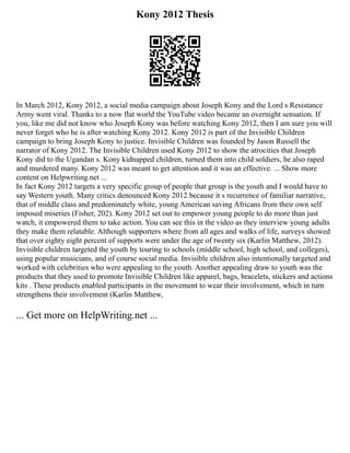 Kony 2012 Thesis
In March 2012, Kony 2012, a social media campaign about Joseph Kony and the Lord s Resistance
Army went viral. Thanks to a now flat world the YouTube video became an overnight sensation. If
you, like me did not know who Joseph Kony was before watching Kony 2012, then I am sure you will
never forget who he is after watching Kony 2012. Kony 2012 is part of the Invisible Children
campaign to bring Joseph Kony to justice. Invisible Children was founded by Jason Russell the
narrator of Kony 2012. The Invisible Children used Kony 2012 to show the atrocities that Joseph
Kony did to the Ugandan s. Kony kidnapped children, turned them into child soldiers, he also raped
and murdered many. Kony 2012 was meant to get attention and it was an effective. ... Show more
content on Helpwriting.net ...
In fact Kony 2012 targets a very specific group of people that group is the youth and I would have to
say Western youth. Many critics denounced Kony 2012 because it s recurrence of familiar narrative,
that of middle class and predominately white, young American saving Africans from their own self
imposed miseries (Fisher, 202). Kony 2012 set out to empower young people to do more than just
watch, it empowered them to take action. You can see this in the video as they interview young adults
they make them relatable. Although supporters where from all ages and walks of life, surveys showed
that over eighty eight percent of supports were under the age of twenty six (Karlin Matthew, 2012).
Invisible children targeted the youth by touring to schools (middle school, high school, and colleges),
using popular musicians, and of course social media. Invisible children also intentionally targeted and
worked with celebrities who were appealing to the youth. Another appealing draw to youth was the
products that they used to promote Invisible Children like apparel, bags, bracelets, stickers and actions
kits . These products enabled participants in the movement to wear their involvement, which in turn
strengthens their involvement (Karlin Matthew,
... Get more on HelpWriting.net ...
 
