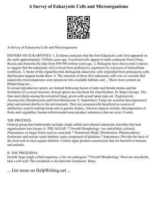 A Survey of Eukaryotic Cells and Microorganisms
A Survey of Eukaryotic Cells and Microorganisms
HISTORY OF EUKARYOTES: 1. Evidence indicates that the first Eukaryotic cells first appeared on
the earth approximately 2 billion years ago. Fossilized cells appear in shale sediments from China,
Russia and Australia the date from 850 950 million years ago. 2. Biologists have discovered evidence
to suggest that the eukaryotic cell evolved from prokaryotic organisms by a process of intracellular
symbiosis. 3. Some of the organelles that distinguish eukaryotic cells originated from prokaryotic cells
that became trapped inside them. 4. The structure of these first eukaryotic cells was so versatile that
eukaryotic microorganisms soon spread out into available habitats and ... Show more content on
Helpwriting.net ...
In sexual reproduction spores are formed following fusion of male and female strains and the
formation of a sexual structure. Sexual spores are one basis for classification. D. Major Groups: The
four main phyla among the terrestrial fungi, given with sexual spore type are: Zygomycota;
Ascomycota; Basidimycota and Chytridiomycota. E. Importance: Fungi are essential decomposersof
plant and animal detritis in the environment. They are economically beneficial as sources of
antibiotics; used in making foods and in genetic studies. Adverse impacts include: decomposition of
fruits and vegetables; human infectionsand some produce substances that are toxic if eaten.
THE PROTISTS:
General group that traditionally includes single celled and colonial eukaryotic microbes that lack
organizations into tissues A. THE ALGAE: * Overall Morphology: Are unicellular, colonial,
filamentous, or larger forms such as seaweeds * Nutritional Mode/ Distribution: Photosynthetic;
freshwater and marine water habitats, main component of plankton * Importance: Provide the basis of
the food web in most aquatic habitats. Certain algae produce neurotoxins that are harmful to humans
and animals.
B. THE PROTOZOA:
Include large single celled organism, a few are pathogens * Overall Morphology: Most are unicellular,
lack a cell wall. The cytoplasm is divided into ectoplasm. Many
... Get more on HelpWriting.net ...
 