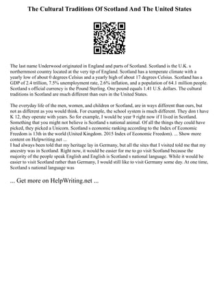 The Cultural Traditions Of Scotland And The United States
The last name Underwood originated in England and parts of Scotland. Scotland is the U.K. s
northernmost country located at the very tip of England. Scotland has a temperate climate with a
yearly low of about 0 degrees Celsius and a yearly high of about 17 degrees Celsius. Scotland has a
GDP of 2.4 trillion, 7.5% unemployment rate, 2.6% inflation, and a population of 64.1 million people.
Scotland s official currency is the Pound Sterling. One pound equals 1.41 U.S. dollars. The cultural
traditions in Scotland are much different than ours in the United States.
The everyday life of the men, women, and children or Scotland, are in ways different than ours, but
not as different as you would think. For example, the school system is much different. They don t have
K 12, they operate with years. So for example, I would be year 9 right now if I lived in Scotland.
Something that you might not believe is Scotland s national animal. Of all the things they could have
picked, they picked a Unicorn. Scotland s economic ranking according to the Index of Economic
Freedom is 13th in the world (United Kingdom. 2015 Index of Economic Freedom). ... Show more
content on Helpwriting.net ...
I had always been told that my heritage lay in Germany, but all the sites that I visited told me that my
ancestry was in Scotland. Right now, it would be easier for me to go visit Scotland because the
majority of the people speak English and English is Scotland s national language. While it would be
easier to visit Scotland rather than Germany, I would still like to visit Germany some day. At one time,
Scotland s national language was
... Get more on HelpWriting.net ...
 