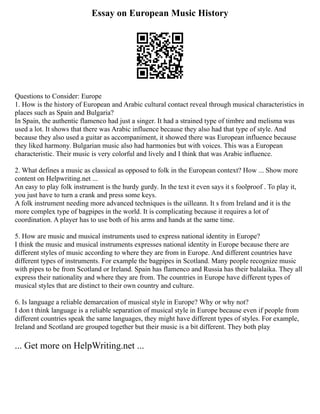 Essay on European Music History
Questions to Consider: Europe
1. How is the history of European and Arabic cultural contact reveal through musical characteristics in
places such as Spain and Bulgaria?
In Spain, the authentic flamenco had just a singer. It had a strained type of timbre and melisma was
used a lot. It shows that there was Arabic influence because they also had that type of style. And
because they also used a guitar as accompaniment, it showed there was European influence because
they liked harmony. Bulgarian music also had harmonies but with voices. This was a European
characteristic. Their music is very colorful and lively and I think that was Arabic influence.
2. What defines a music as classical as opposed to folk in the European context? How ... Show more
content on Helpwriting.net ...
An easy to play folk instrument is the hurdy gurdy. In the text it even says it s foolproof . To play it,
you just have to turn a crank and press some keys.
A folk instrument needing more advanced techniques is the uilleann. It s from Ireland and it is the
more complex type of bagpipes in the world. It is complicating because it requires a lot of
coordination. A player has to use both of his arms and hands at the same time.
5. How are music and musical instruments used to express national identity in Europe?
I think the music and musical instruments expresses national identity in Europe because there are
different styles of music according to where they are from in Europe. And different countries have
different types of instruments. For example the bagpipes in Scotland. Many people recognize music
with pipes to be from Scotland or Ireland. Spain has flamenco and Russia has their balalaika. They all
express their nationality and where they are from. The countries in Europe have different types of
musical styles that are distinct to their own country and culture.
6. Is language a reliable demarcation of musical style in Europe? Why or why not?
I don t think language is a reliable separation of musical style in Europe because even if people from
different countries speak the same languages, they might have different types of styles. For example,
Ireland and Scotland are grouped together but their music is a bit different. They both play
... Get more on HelpWriting.net ...
 