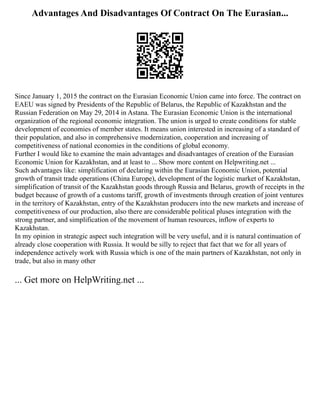 Advantages And Disadvantages Of Contract On The Eurasian...
Since January 1, 2015 the contract on the Eurasian Economic Union came into force. The contract on
EAEU was signed by Presidents of the Republic of Belarus, the Republic of Kazakhstan and the
Russian Federation on May 29, 2014 in Astana. The Eurasian Economic Union is the international
organization of the regional economic integration. The union is urged to create conditions for stable
development of economies of member states. It means union interested in increasing of a standard of
their population, and also in comprehensive modernization, cooperation and increasing of
competitiveness of national economies in the conditions of global economy.
Further I would like to examine the main advantages and disadvantages of creation of the Eurasian
Economic Union for Kazakhstan, and at least to ... Show more content on Helpwriting.net ...
Such advantages like: simplification of declaring within the Eurasian Economic Union, potential
growth of transit trade operations (China Europe), development of the logistic market of Kazakhstan,
simplification of transit of the Kazakhstan goods through Russia and Belarus, growth of receipts in the
budget because of growth of a customs tariff, growth of investments through creation of joint ventures
in the territory of Kazakhstan, entry of the Kazakhstan producers into the new markets and increase of
competitiveness of our production, also there are considerable political pluses integration with the
strong partner, and simplification of the movement of human resources, inflow of experts to
Kazakhstan.
In my opinion in strategic aspect such integration will be very useful, and it is natural continuation of
already close cooperation with Russia. It would be silly to reject that fact that we for all years of
independence actively work with Russia which is one of the main partners of Kazakhstan, not only in
trade, but also in many other
... Get more on HelpWriting.net ...
 