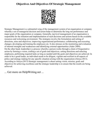 Objectives And Objectives Of Strategic Management
Strategic Management is a substantial wing of the management system of an organisation or company
whereby a set of managerial decision and action helps to determine the long run performance and
major goals of the organisation or company. Generally, top level management of an organisation is
responsible for the initiation and implementation of such decisions and actions based on the available
resources and welcoming environment. The strategies involve the formulation and setting of
directions, aims and objectives; improving organisational performance; collaborating and executing
changes; developing and training the employees etc. It also stresses on the monitoring and evaluation
of internal strengths and weaknesses and identifying external opportunities (Adair 2009).
On the other hand, leadership is a process whereby a person works through a chain of frequentative
action by forming a vision, crafting a set of goals and objectives, setting directions and selecting
employees, performing required tasks as long as needed until the goals and objectives are achieved. In
order to be a good leader, an individual needs to be diligent, vigilant and resilient in all aspects of
policy and strategy making for any specific situation arising with the organization (Atreya 2013).
According to Atreya (2013) Strategic management is about setting vision, mission, goals and
objectives for achieving excellence and the strategic leadership is to ensure that the results are being
achieved.
... Get more on HelpWriting.net ...
 