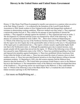 Slavery in the United States and United States Government
History 11 Take Home Final Please be prepared to transfer your answers to a scantron when you arrive
at the final. Bring #2 pencils. 1. As evidenced by the formation of the Lowell Female Reform
Association in 1844, female workers in New England textile mills had changed their methods of
resistance to deteriorating working conditions. What new method were they using? a. They organized
a nationwide product boycott. b. They called for the passage of state legislation to shorten the
workday. c. They engaged in sabotage against the machines. d. They organized and went on strike. 2.
The development of a national railroad system was hampered by which of the following? a. The
absence of a national standard for track width b. The ... Show more content on Helpwriting.net ...
12. Which of the following was true of the Northwest Territory between 1790 and 1860? a. Migration
into the region was slow largely due to the questionable status of slavery in the area. b. The population
of the region grew at a phenomenal rate. c. The region s climate caused a significantly higher death
rate than in the Northeastern states. d. Although the population grew due to natural increase, more
people actually left the region than moved into the region. 13. Which of the following is true of black
laws passed by many Midwestern states in the 1850s? a. These laws prohibited gambling of any kind
and imposed strict penalties against bookmakers. b. These laws prohibited African Americans from
living within the border of such states. c. These laws prevented the return of runaway slaves to their
southern owners. d. These laws provided financial incentives to free black laborers willing to become
permanent residents. 14. Beginning in 1820, why did western migrants find the Midwest more
attractive than the Southwest? a. The United States government would finance a move to the Midwest
but not to the Southwest. b. The transportation routes of the Midwest were better developed than those
of the Southwest. c. The growing season was much longer in the Midwest. d. They could obtain free
land. 15. Which of the following is true of the Black Hawk War? a. It marked the end of militant
Indian resistance uprisings in the Old Northwest.
... Get more on HelpWriting.net ...
 