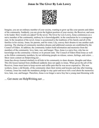 Jonas In The Giver By Lois Lowry
Imagine, you are an ordinary member of your society, wanting to grow up like your parents and elders
of the community. Suddenly, you are given the highest position of your society, the Receiver, and soon
to be leader. How would you adjust? In the novel, The Giver by Lois Lowry, Jonas commences as a
naive member of the community, midway he is knowledgeable, in the conclusion he is a courageous
man. In the inception of the novel, Jonas is accustomed to the traditions of his family and all of the
families in his society. Jonas, his parents, and his sister, Lily, convey their dreams to one another each
morning. The sharing of community members dreams and additional customs are established by the
Council of Elders. In addition, the community leaders hold information and memories from the
members of the community: love, hate, war, and hunger. Thus, Jonas is a naive boy, who has no
knowledge on the community s history or its present state. The Council of Elders blind Jonas as well
as his fellow community members, by not informing people on release, senses, feelings, and colors. ...
Show more content on Helpwriting.net ...
Jonas has always learned similarly to all kids in his community to share dreams, thoughts and ideas.
This life lesson learned from childhood suddenly does not apply to Jonas. When given the job of the
Receiver, Jonas must learn to keep secrets and suffer pain that he was never exposed to. The new
workers, Jonas s old friends, of the community share their stories and lessons each day after training.
Contrary, Jonas has made the mandatory pledge to stay quiet and never tell a soul about the memories:
love, hate, war, and hunger. Therefore, Jonas is no longer a naive boy but a young man blooming with
... Get more on HelpWriting.net ...
 