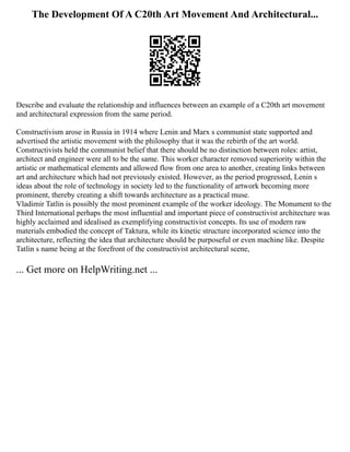 The Development Of A C20th Art Movement And Architectural...
Describe and evaluate the relationship and influences between an example of a C20th art movement
and architectural expression from the same period.
Constructivism arose in Russia in 1914 where Lenin and Marx s communist state supported and
advertised the artistic movement with the philosophy that it was the rebirth of the art world.
Constructivists held the communist belief that there should be no distinction between roles: artist,
architect and engineer were all to be the same. This worker character removed superiority within the
artistic or mathematical elements and allowed flow from one area to another, creating links between
art and architecture which had not previously existed. However, as the period progressed, Lenin s
ideas about the role of technology in society led to the functionality of artwork becoming more
prominent, thereby creating a shift towards architecture as a practical muse.
Vladimir Tatlin is possibly the most prominent example of the worker ideology. The Monument to the
Third International perhaps the most influential and important piece of constructivist architecture was
highly acclaimed and idealised as exemplifying constructivist concepts. Its use of modern raw
materials embodied the concept of Taktura, while its kinetic structure incorporated science into the
architecture, reflecting the idea that architecture should be purposeful or even machine like. Despite
Tatlin s name being at the forefront of the constructivist architectural scene,
... Get more on HelpWriting.net ...
 