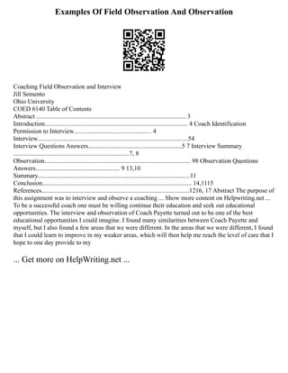 Examples Of Field Observation And Observation
Coaching Field Observation and Interview
Jill Semento
Ohio University
COED 6140 Table of Contents
Abstract .............................................................................................. 3
Introduction.......................................................................................... 4 Coach Identification
Permission to Interview................................................. 4
Interview...............................................................................................54
Interview Questions Answers...........................................................5 7 Interview Summary
.........................................................................7, 8
Observation............................................................................................ 98 Observation Questions
Answers..................................................... 9 13,10
Summary................................................................................................11
Conclusion.............................................................................................. 14,1115
References.............................................................................................1216, 17 Abstract The purpose of
this assignment was to interview and observe a coaching ... Show more content on Helpwriting.net ...
To be a successful coach one must be willing continue their education and seek out educational
opportunities. The interview and observation of Coach Payette turned out to be one of the best
educational opportunities I could imagine. I found many similarities between Coach Payette and
myself, but I also found a few areas that we were different. In the areas that we were different, I found
that I could learn to improve in my weaker areas, which will then help me reach the level of care that I
hope to one day provide to my
... Get more on HelpWriting.net ...
 