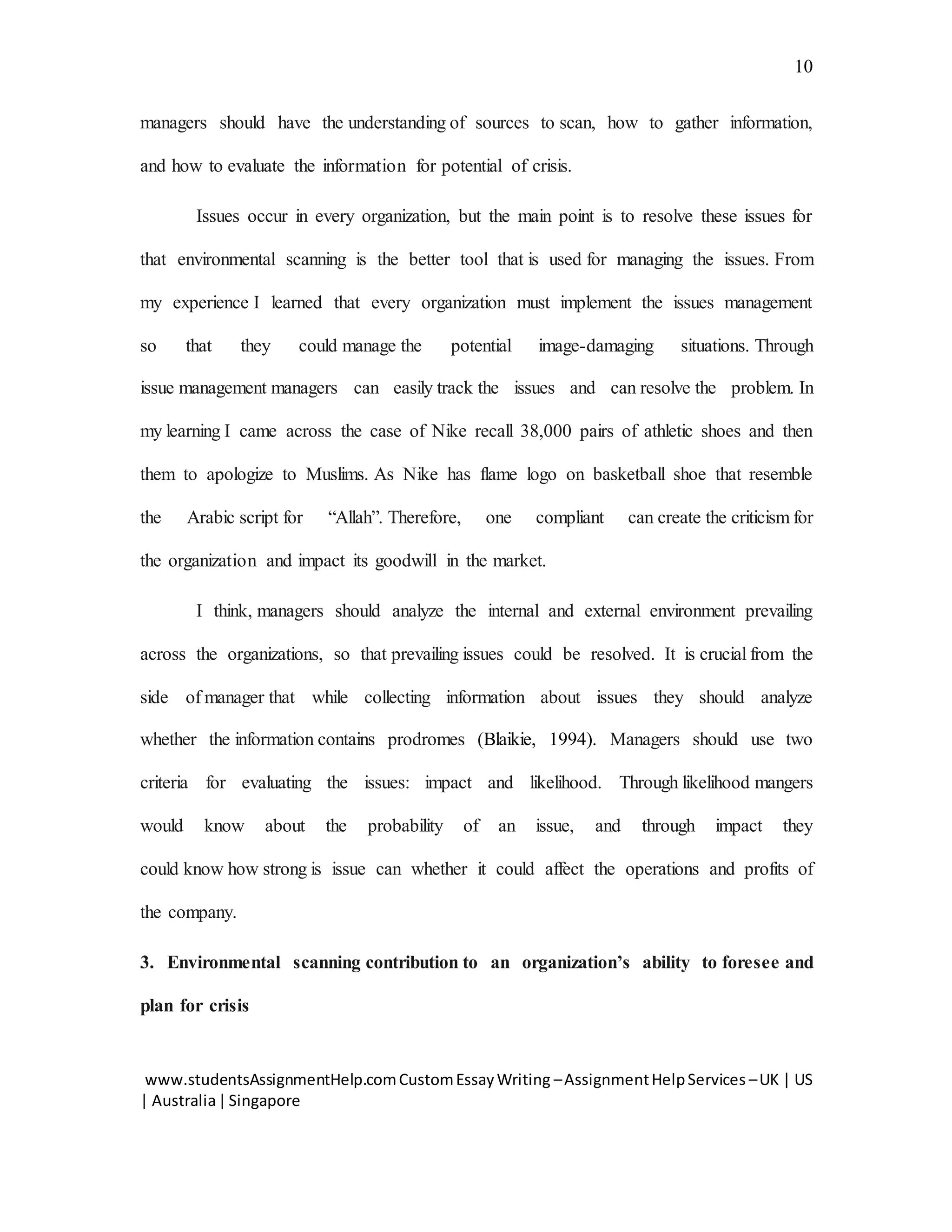 www.studentsAssignmentHelp.comCustomEssayWriting –AssignmentHelpServices –UK | US
| Australia|Singapore
10
managers should have the understanding of sources to scan, how to gather information,
and how to evaluate the information for potential of crisis.
Issues occur in every organization, but the main point is to resolve these issues for
that environmental scanning is the better tool that is used for managing the issues. From
my experience I learned that every organization must implement the issues management
so that they could manage the potential image-damaging situations. Through
issue management managers can easily track the issues and can resolve the problem. In
my learning I came across the case of Nike recall 38,000 pairs of athletic shoes and then
them to apologize to Muslims. As Nike has flame logo on basketball shoe that resemble
the Arabic script for “Allah”. Therefore, one compliant can create the criticism for
the organization and impact its goodwill in the market.
I think, managers should analyze the internal and external environment prevailing
across the organizations, so that prevailing issues could be resolved. It is crucial from the
side of manager that while collecting information about issues they should analyze
whether the information contains prodromes (Blaikie, 1994). Managers should use two
criteria for evaluating the issues: impact and likelihood. Through likelihood mangers
would know about the probability of an issue, and through impact they
could know how strong is issue can whether it could affect the operations and profits of
the company.
3. Environmental scanning contribution to an organization’s ability to foresee and
plan for crisis
 