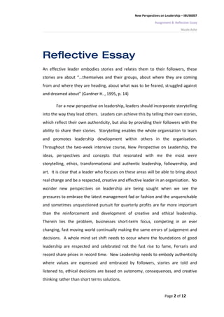 New Perspectives on Leadership – IBUS6007

                                                               Assignment B: Reflective Essay

                                                                                 Nicole Ashe




Reflective Essay
An effective leader embodies stories and relates them to their followers, these
stories are about “...themselves and their groups, about where they are coming
from and where they are heading, about what was to be feared, struggled against
and dreamed about” (Gardner H. , 1995, p. 14)

       For a new perspective on leadership, leaders should incorporate storytelling
into the way they lead others. Leaders can achieve this by telling their own stories,
which reflect their own authenticity, but also by providing their followers with the
ability to share their stories. Storytelling enables the whole organisation to learn
and promotes leadership development within others in the organisation.
Throughout the two-week intensive course, New Perspective on Leadership, the
ideas, perspectives and concepts that resonated with me the most were
storytelling, ethics, transformational and authentic leadership, followership, and
art. It is clear that a leader who focuses on these areas will be able to bring about
real change and be a respected, creative and effective leader in an organisation. No
wonder new perspectives on leadership are being sought when we see the
pressures to embrace the latest management fad or fashion and the unquenchable
and sometimes unquestioned pursuit for quarterly profits are far more important
than the reinforcement and development of creative and ethical leadership.
Therein lies the problem, businesses short-term focus, competing in an ever
changing, fast moving world continually making the same errors of judgement and
decisions. A whole mind set shift needs to occur where the foundations of good
leadership are respected and celebrated not the fast rise to fame, Ferraris and
record share prices in record time. New Leadership needs to embody authenticity
where values are expressed and embraced by followers, stories are told and
listened to, ethical decisions are based on autonomy, consequences, and creative
thinking rather than short terms solutions.


                                                                     Page 2 of 12
 