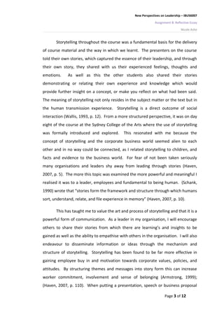 New Perspectives on Leadership – IBUS6007

                                                                Assignment B: Reflective Essay

                                                                                  Nicole Ashe


       Storytelling throughout the course was a fundamental basis for the delivery
of course material and the way in which we learnt. The presenters on the course
told their own stories, which captured the essence of their leadership, and through
their own story, they shared with us their experienced feelings, thoughts and
emotions.     As well as this the other students also shared their stories
demonstrating or relating their own experience and knowledge which would
provide further insight on a concept, or make you reflect on what had been said.
The meaning of storytelling not only resides in the subject matter or the text but in
the human transmission experience. Storytelling is a direct outcome of social
interaction (Wallis, 1993, p. 12). From a more structured perspective, it was on day
eight of the course at the Sydney College of the Arts where the use of storytelling
was formally introduced and explored.        This resonated with me because the
concept of storytelling and the corporate business world seemed alien to each
other and in no way could be connected, as I related storytelling to children, and
facts and evidence to the business world. For fear of not been taken seriously
many organisations and leaders shy away from leading through stories (Haven,
2007, p. 5). The more this topic was examined the more powerful and meaningful I
realised it was to a leader, employees and fundamental to being human. (Schank,
1990) wrote that “stories form the framework and structure through which humans
sort, understand, relate, and file experience in memory” (Haven, 2007, p. 10).

       This has taught me to value the art and process of storytelling and that it is a
powerful form of communication. As a leader in my organisation, I will encourage
others to share their stories from which there are learning’s and insights to be
gained as well as the ability to empathise with others in the organisation. I will also
endeavour to disseminate information or ideas through the mechanism and
structure of storytelling. Storytelling has been found to be far more effective in
gaining employee buy in and motivation towards corporate values, policies, and
attitudes. By structuring themes and messages into story form this can increase
worker commitment, involvement and sense of belonging (Armstrong, 1999);
(Haven, 2007, p. 110). When putting a presentation, speech or business proposal

                                                                      Page 3 of 12
 