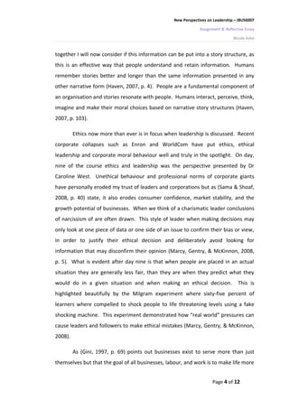 New Perspectives on Leadership – IBUS6007

                                                                Assignment B: Reflective Essay

                                                                                  Nicole Ashe


together I will now consider if this information can be put into a story structure, as
this is an effective way that people understand and retain information. Humans
remember stories better and longer than the same information presented in any
other narrative form (Haven, 2007, p. 4). People are a fundamental component of
an organisation and stories resonate with people. Humans interact, perceive, think,
imagine and make their moral choices based on narrative story structures (Haven,
2007, p. 103).

         Ethics now more than ever is in focus when leadership is discussed. Recent
corporate collapses such as Enron and WorldCom have put ethics, ethical
leadership and corporate moral behaviour well and truly in the spotlight. On day,
nine of the course ethics and leadership was the perspective presented by Dr
Caroline West. Unethical behaviour and professional norms of corporate giants
have personally eroded my trust of leaders and corporations but as (Sama & Shoaf,
2008, p. 40) state, it also erodes consumer confidence, market stability, and the
growth potential of businesses. When we think of a charismatic leader conclusions
of narcissism of are often drawn. This style of leader when making decisions may
only look at one piece of data or one side of an issue to confirm their bias or view,
in order to justify their ethical decision and deliberately avoid looking for
information that may disconfirm their opinion (Marcy, Gentry, & McKinnon, 2008,
p. 5). What is evident after day nine is that when people are placed in an actual
situation they are generally less fair, than they are when they predict what they
would do in a given situation and when making an ethical decision.                   This is
highlighted beautifully by the Milgram experiment where sixty-five percent of
learners where compelled to shock people to life threatening levels using a fake
shocking machine. This experiment demonstrated how “real world” pressures can
cause leaders and followers to make ethical mistakes (Marcy, Gentry, & McKinnon,
2008).

         As (Gini, 1997, p. 69) points out businesses exist to serve more than just
themselves but that the goal of all businesses, labour, and work is to make life more


                                                                      Page 4 of 12
 