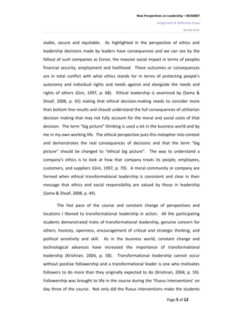 New Perspectives on Leadership – IBUS6007

                                                               Assignment B: Reflective Essay

                                                                                 Nicole Ashe


stable, secure and equitable. As highlighted in the perspective of ethics and
leadership decisions made by leaders have consequences and we can see by the
fallout of such companies as Enron, the massive social impact in terms of peoples
financial security, employment and livelihood. These outcomes or consequences
are in total conflict with what ethics stands for in terms of protecting people’s
autonomy and individual rights and needs against and alongside the needs and
rights of others (Gini, 1997, p. 68). Ethical leadership is examined by (Sama &
Shoaf, 2008, p. 42) stating that ethical decision-making needs to consider more
than bottom line results and should understand the full consequences of utilitarian
decision making that may not fully account for the moral and social costs of that
decision. The term “big picture” thinking is used a lot in the business world and by
me in my own working life. The ethical perspective puts this metaphor into context
and demonstrates the real consequences of decisions and that the term “big
picture” should be changed to “ethical big picture”. The way to understand a
company’s ethics is to look at how that company treats its people, employees,
customers, and suppliers (Gini, 1997, p. 70). A moral community or company are
formed when ethical transformational leadership is consistent and clear in their
message that ethics and social responsibility are valued by those in leadership
(Sama & Shoaf, 2008, p. 44).

       The fast pace of the course and constant change of perspectives and
locations I likened to transformational leadership in action. All the participating
students demonstrated traits of transformational leadership, genuine concern for
others, honesty, openness, encouragement of critical and strategic thinking, and
political sensitivity and skill.   As in the business world, constant change and
technological advances have increased the importance of transformational
leadership (Krishnan, 2004, p. 58).      Transformational leadership cannot occur
without positive followership and a transformational leader is one who motivates
followers to do more than they originally expected to do (Krishnan, 2004, p. 59).
Followership was brought to life in the course during the ‘Fluxus Interventions’ on
day three of the course. Not only did the fluxus interventions make the students

                                                                     Page 5 of 12
 