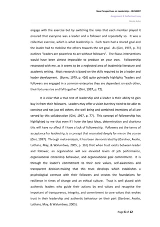 New Perspectives on Leadership – IBUS6007

                                                                  Assignment B: Reflective Essay

                                                                                    Nicole Ashe


engage with the exercise but by switching the roles that each member played it
ensured that everyone was a leader and a follower and repeatedly so. It was a
collective exercise, which is what leadership is. Each team had a shared goal and
the leader had to mobilise the others towards the set goal. As (Gini, 1997, p. 71)
outlines “leaders are powerless to act without followers”. The fluxus interventions
would have been almost impossible to produce on your own.                      Followership
resonated with me, as it seems to be a neglected area of leadership literature and
academic writing. Most research is based on the skills required to be a leader and
leader development. (Burns, 1979, p. 426) quite pointedly highlights “leaders and
followers are engaged in a common enterprise they are dependent on each other,
their fortunes rise and fall together” (Gini, 1997, p. 72).

       It is clear that a true test of leadership and a leader is their ability to gain
buy in from their followers. Leaders may offer a vision but they need to be able to
convince and not just tell others, the well-being and combined intentions of all are
served by this collaboration (Gini, 1997, p. 77). This concept of followership has
highlighted to me that even if I have the best ideas, determination and charisma
this will have no affect if I have a lack of followership. Followers set the terms of
acceptance for leadership, is a concept that resonated deeply for me on the course
(Gini, 1997). Through meta-analysis, it has been demonstrated by (Gardner, Avolio,
Luthans, May, & Walumbwa, 2005, p. 365) that when trust exists between leader
and follower, an organisation will see elevated levels of job performance,
organisational citizenship behaviour, and organisational goal commitment. It is
through the leader’s commitment to their core values, self-awareness and
transparent decision-making that this trust develops which establishes a
psychological contract with their followers and creates the foundations for
resilience in times of change and an ethical culture. Trust is well placed with
authentic leaders who guide their actions by end values and recognise the
important of transparency, integrity, and commitment to core values that evokes
trust in their leadership and authentic behaviour on their part (Gardner, Avolio,
Luthans, May, & Walumbwa, 2005).

                                                                        Page 6 of 12
 