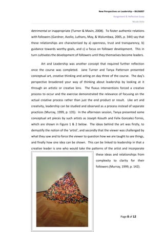 New Perspectives on Leadership – IBUS6007

                                                               Assignment B: Reflective Essay

                                                                                 Nicole Ashe


detrimental or inappropriate (Turner & Mavin, 2008). To foster authentic relations
with followers (Gardner, Avolio, Luthans, May, & Walumbwa, 2005, p. 344) say that
these relationships are characterised by a) openness, trust and transparency, b)
guidance towards worthy goals, and c) a focus on follower development. This in
turn cultivates the development of followers until they themselves become leaders.

       Art and Leadership was another concept that required further reflection
once the course was completed. Jane Turner and Tanya Patterson presented
conceptual art, creative thinking and acting on day three of the course. The day’s
perspective broadened your way of thinking about leadership by looking at it
through an artistic or creative lens. The fluxus interventions forced a creative
process to occur and the exercise demonstrated the relevance of focusing on the
actual creative process rather than just the end product or result. Like art and
creativity, leadership can be studied and observed as a process instead of separate
practices (Murray, 1999, p. 135). In the afternoon session, Tanya presented some
conceptual art pieces by such artists as Joseph Kosuth and Felix Gonzalez-Torres,
which are shown in Figure 1 & 2 below. The ideas behind the art was firstly, to
demystify the notion of the ‘artist’, and secondly that the viewer was challenged by
what they saw and to force the viewer to question how we are taught to see things,
and finally how one idea can be shown. This can be linked to leadership in that a
creative leader is one who would take the patterns of the artist and incorporate
                                                these ideas and relationships from
                                                complexity to clarity for their
                                                followers (Murray, 1999, p. 142).




                                                                     Page 8 of 12
 
