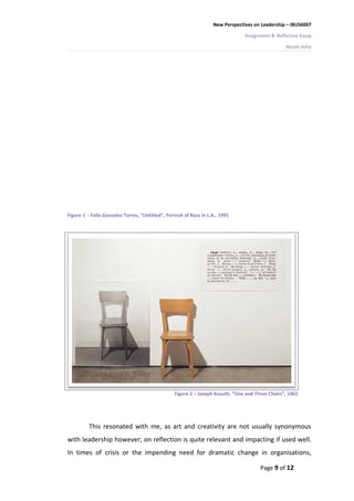 New Perspectives on Leadership – IBUS6007

                                                                                 Assignment B: Reflective Essay

                                                                                                   Nicole Ashe




Figure 1 - Felix Gonzalez-Torres, “Untitled”, Portrait of Ross in L.A., 1991




                                                  Figure 2 – Joseph Kosuth, “One and Three Chairs”, 1965




          This resonated with me, as art and creativity are not usually synonymous
with leadership however; on reflection is quite relevant and impacting if used well.
In times of crisis or the impending need for dramatic change in organisations,

                                                                                       Page 9 of 12
 