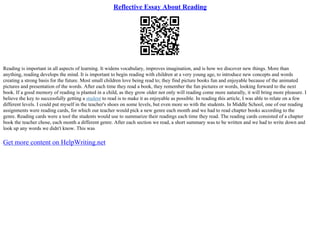Reflective Essay About Reading
Reading is important in all aspects of learning. It widens vocabulary, improves imagination, and is how we discover new things. More than
anything, reading develops the mind. It is important to begin reading with children at a very young age, to introduce new concepts and words
creating a strong basis for the future. Most small children love being read to; they find picture books fun and enjoyable because of the animated
pictures and presentation of the words. After each time they read a book, they remember the fun pictures or words, looking forward to the next
book. If a good memory of reading is planted in a child, as they grow older not only will reading come more naturally, it will bring more pleasure. I
believe the key to successfully getting a student to read is to make it as enjoyable as possible. In reading this article, I was able to relate on a few
different levels. I could put myself in the teacher's shoes on some levels, but even more so with the students. In Middle School, one of our reading
assignments were reading cards, for which our teacher would pick a new genre each month and we had to read chapter books according to the
genre. Reading cards were a tool the students would use to summarize their readings each time they read. The reading cards consisted of a chapter
book the teacher chose, each month a different genre. After each section we read, a short summary was to be written and we had to write down and
look up any words we didn't know. This was
Get more content on HelpWriting.net
 