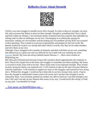 Reflective Essay About Strength
I believe one must struggle to stumble across their strength. In order to discover strength, one must
fail, and overcome that failure to discover their strength. Strength is something that I have valued
and built within my lifetime. I am extremely family orientated and I have parents that embolden my
siblings and I to take on challenges on our own. Encouraging us to obtain jobs, paying for
necessities, making our own mistakes and developing our own problem solving skills was essential
in their parenting. They wanted us to procure responsibility and prepare for the real world. My
parents wanted me to grow as a strong individual which is exactly why they let me make mistakes
and solve them on my own.
Although, I have struggled with a number of obstacles and dealt with them on my own, something
that affected me in a great way and was difficult for me to deal with was watching my mom
struggle, herself. My mom has always battled mental illnesses. I ... Show more content on
Helpwriting.net ...
She often gets frustrated and stressed owing to the countless doctor appointments she continues to
have. Due to the oxygen loss to her brain, she struggles to remember just about anything. My house
is covered in sticky notes with to do lists. These sticky notes to me represent strength. They remind
me how strong my family was required to be. I will continue to take on life and overcome obstacles
with this experience. I will continue to support my mom as she struggles, and remind her how strong
she is. Without this struggle, I would not have been able to see how strong I truly can be. I had to
have the strength to understand I cannot control all events, but I can have the strength to not be
reduced by them. I am extremely grateful my mother was able to teach me I can find strength every
time I fall, and I can take on any obstacle that comes in my way. I would not be this strong, if I had
an easy past. I am thankful for tough
... Get more on HelpWriting.net ...
 