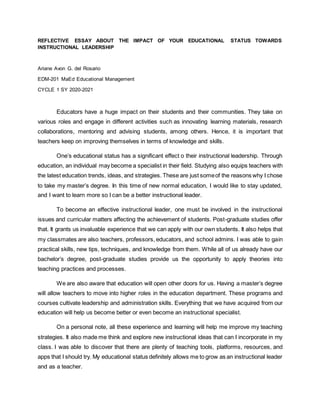 REFLECTIVE ESSAY ABOUT THE IMPACT OF YOUR EDUCATIONAL STATUS TOWARDS
INSTRUCTIONAL LEADERSHIP
Ariane Avon G. del Rosario
EDM-201 MaEd Educational Management
CYCLE 1 SY 2020-2021
Educators have a huge impact on their students and their communities. They take on
various roles and engage in different activities such as innovating learning materials, research
collaborations, mentoring and advising students, among others. Hence, it is important that
teachers keep on improving themselves in terms of knowledge and skills.
One’s educational status has a significant effect o their instructional leadership. Through
education, an individual may become a specialist in their field. Studying also equips teachers with
the latest education trends, ideas, and strategies. These are just someof the reasons why I chose
to take my master’s degree. In this time of new normal education, I would like to stay updated,
and I want to learn more so I can be a better instructional leader.
To become an effective instructional leader, one must be involved in the instructional
issues and curricular matters affecting the achievement of students. Post-graduate studies offer
that. It grants us invaluable experience that we can apply with our own students. It also helps that
my classmates are also teachers, professors, educators, and school admins. I was able to gain
practical skills, new tips, techniques, and knowledge from them. While all of us already have our
bachelor’s degree, post-graduate studies provide us the opportunity to apply theories into
teaching practices and processes.
We are also aware that education will open other doors for us. Having a master’s degree
will allow teachers to move into higher roles in the education department. These programs and
courses cultivate leadership and administration skills. Everything that we have acquired from our
education will help us become better or even become an instructional specialist.
On a personal note, all these experience and learning will help me improve my teaching
strategies. It also made me think and explore new instructional ideas that can I incorporate in my
class. I was able to discover that there are plenty of teaching tools, platforms, resources, and
apps that I should try. My educational status definitely allows me to grow as an instructional leader
and as a teacher.
 