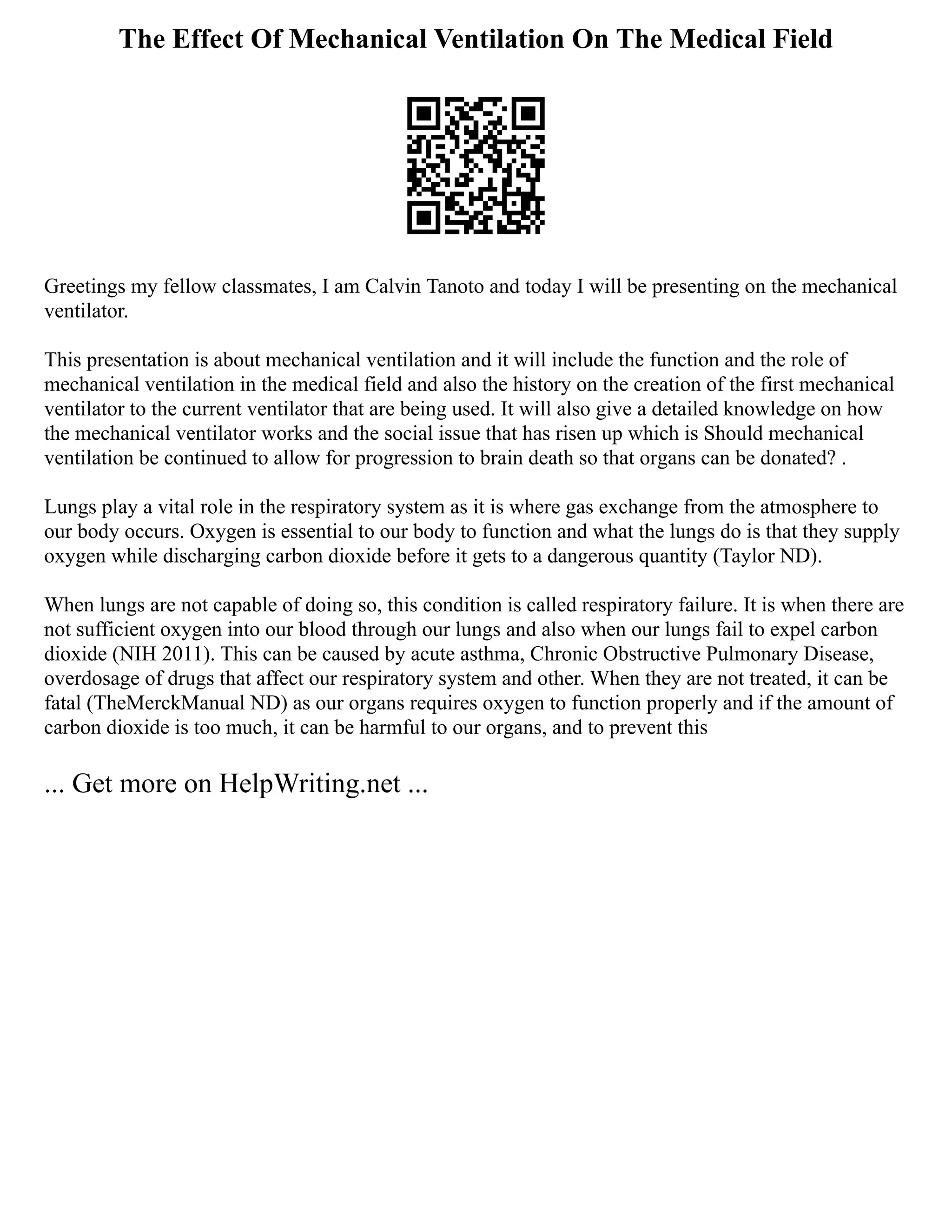 The Effect Of Mechanical Ventilation On The Medical Field
Greetings my fellow classmates, I am Calvin Tanoto and today I will be presenting on the mechanical
ventilator.
This presentation is about mechanical ventilation and it will include the function and the role of
mechanical ventilation in the medical field and also the history on the creation of the first mechanical
ventilator to the current ventilator that are being used. It will also give a detailed knowledge on how
the mechanical ventilator works and the social issue that has risen up which is Should mechanical
ventilation be continued to allow for progression to brain death so that organs can be donated? .
Lungs play a vital role in the respiratory system as it is where gas exchange from the atmosphere to
our body occurs. Oxygen is essential to our body to function and what the lungs do is that they supply
oxygen while discharging carbon dioxide before it gets to a dangerous quantity (Taylor ND).
When lungs are not capable of doing so, this condition is called respiratory failure. It is when there are
not sufficient oxygen into our blood through our lungs and also when our lungs fail to expel carbon
dioxide (NIH 2011). This can be caused by acute asthma, Chronic Obstructive Pulmonary Disease,
overdosage of drugs that affect our respiratory system and other. When they are not treated, it can be
fatal (TheMerckManual ND) as our organs requires oxygen to function properly and if the amount of
carbon dioxide is too much, it can be harmful to our organs, and to prevent this
... Get more on HelpWriting.net ...
 