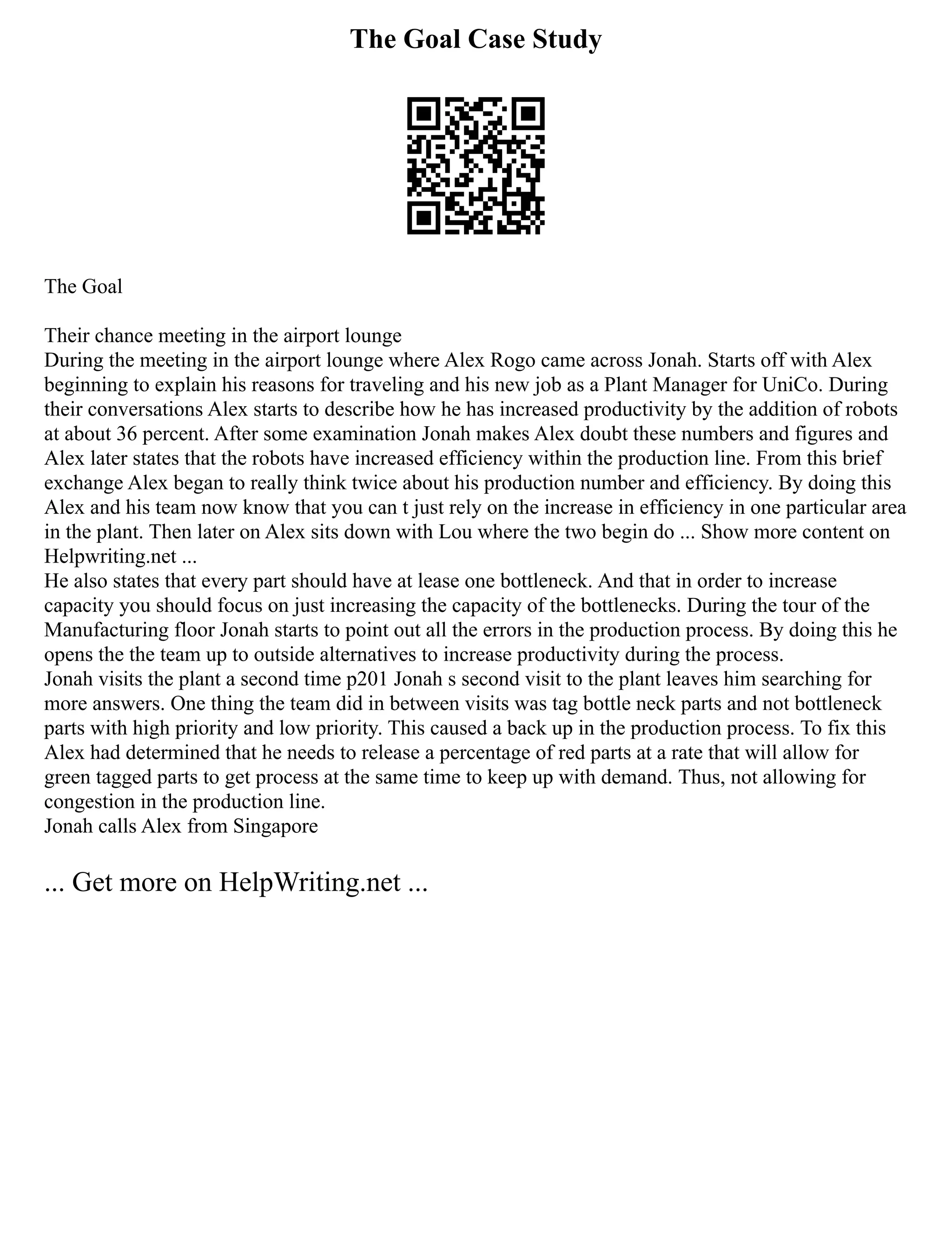 The Goal Case Study
The Goal
Their chance meeting in the airport lounge
During the meeting in the airport lounge where Alex Rogo came across Jonah. Starts off with Alex
beginning to explain his reasons for traveling and his new job as a Plant Manager for UniCo. During
their conversations Alex starts to describe how he has increased productivity by the addition of robots
at about 36 percent. After some examination Jonah makes Alex doubt these numbers and figures and
Alex later states that the robots have increased efficiency within the production line. From this brief
exchange Alex began to really think twice about his production number and efficiency. By doing this
Alex and his team now know that you can t just rely on the increase in efficiency in one particular area
in the plant. Then later on Alex sits down with Lou where the two begin do ... Show more content on
Helpwriting.net ...
He also states that every part should have at lease one bottleneck. And that in order to increase
capacity you should focus on just increasing the capacity of the bottlenecks. During the tour of the
Manufacturing floor Jonah starts to point out all the errors in the production process. By doing this he
opens the the team up to outside alternatives to increase productivity during the process.
Jonah visits the plant a second time p201 Jonah s second visit to the plant leaves him searching for
more answers. One thing the team did in between visits was tag bottle neck parts and not bottleneck
parts with high priority and low priority. This caused a back up in the production process. To fix this
Alex had determined that he needs to release a percentage of red parts at a rate that will allow for
green tagged parts to get process at the same time to keep up with demand. Thus, not allowing for
congestion in the production line.
Jonah calls Alex from Singapore
... Get more on HelpWriting.net ...
 