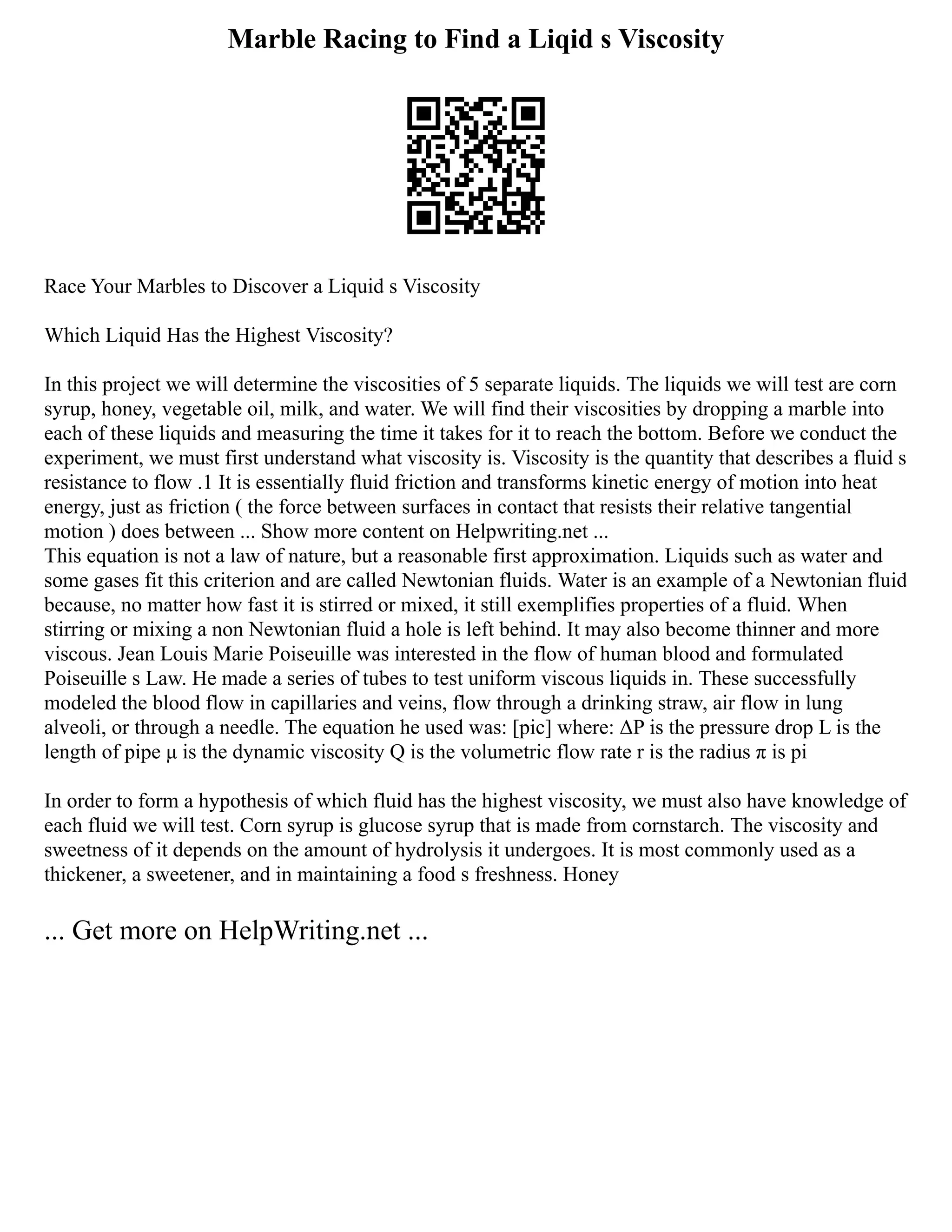 Marble Racing to Find a Liqid s Viscosity
Race Your Marbles to Discover a Liquid s Viscosity
Which Liquid Has the Highest Viscosity?
In this project we will determine the viscosities of 5 separate liquids. The liquids we will test are corn
syrup, honey, vegetable oil, milk, and water. We will find their viscosities by dropping a marble into
each of these liquids and measuring the time it takes for it to reach the bottom. Before we conduct the
experiment, we must first understand what viscosity is. Viscosity is the quantity that describes a fluid s
resistance to flow .1 It is essentially fluid friction and transforms kinetic energy of motion into heat
energy, just as friction ( the force between surfaces in contact that resists their relative tangential
motion ) does between ... Show more content on Helpwriting.net ...
This equation is not a law of nature, but a reasonable first approximation. Liquids such as water and
some gases fit this criterion and are called Newtonian fluids. Water is an example of a Newtonian fluid
because, no matter how fast it is stirred or mixed, it still exemplifies properties of a fluid. When
stirring or mixing a non Newtonian fluid a hole is left behind. It may also become thinner and more
viscous. Jean Louis Marie Poiseuille was interested in the flow of human blood and formulated
Poiseuille s Law. He made a series of tubes to test uniform viscous liquids in. These successfully
modeled the blood flow in capillaries and veins, flow through a drinking straw, air flow in lung
alveoli, or through a needle. The equation he used was: [pic] where: ΔP is the pressure drop L is the
length of pipe μ is the dynamic viscosity Q is the volumetric flow rate r is the radius π is pi
In order to form a hypothesis of which fluid has the highest viscosity, we must also have knowledge of
each fluid we will test. Corn syrup is glucose syrup that is made from cornstarch. The viscosity and
sweetness of it depends on the amount of hydrolysis it undergoes. It is most commonly used as a
thickener, a sweetener, and in maintaining a food s freshness. Honey
... Get more on HelpWriting.net ...
 