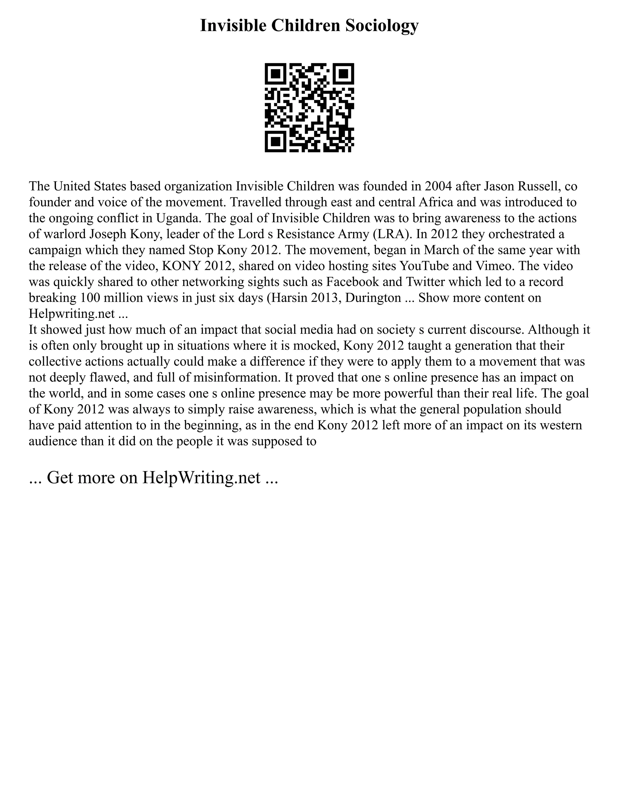 Invisible Children Sociology
The United States based organization Invisible Children was founded in 2004 after Jason Russell, co
founder and voice of the movement. Travelled through east and central Africa and was introduced to
the ongoing conflict in Uganda. The goal of Invisible Children was to bring awareness to the actions
of warlord Joseph Kony, leader of the Lord s Resistance Army (LRA). In 2012 they orchestrated a
campaign which they named Stop Kony 2012. The movement, began in March of the same year with
the release of the video, KONY 2012, shared on video hosting sites YouTube and Vimeo. The video
was quickly shared to other networking sights such as Facebook and Twitter which led to a record
breaking 100 million views in just six days (Harsin 2013, Durington ... Show more content on
Helpwriting.net ...
It showed just how much of an impact that social media had on society s current discourse. Although it
is often only brought up in situations where it is mocked, Kony 2012 taught a generation that their
collective actions actually could make a difference if they were to apply them to a movement that was
not deeply flawed, and full of misinformation. It proved that one s online presence has an impact on
the world, and in some cases one s online presence may be more powerful than their real life. The goal
of Kony 2012 was always to simply raise awareness, which is what the general population should
have paid attention to in the beginning, as in the end Kony 2012 left more of an impact on its western
audience than it did on the people it was supposed to
... Get more on HelpWriting.net ...
 