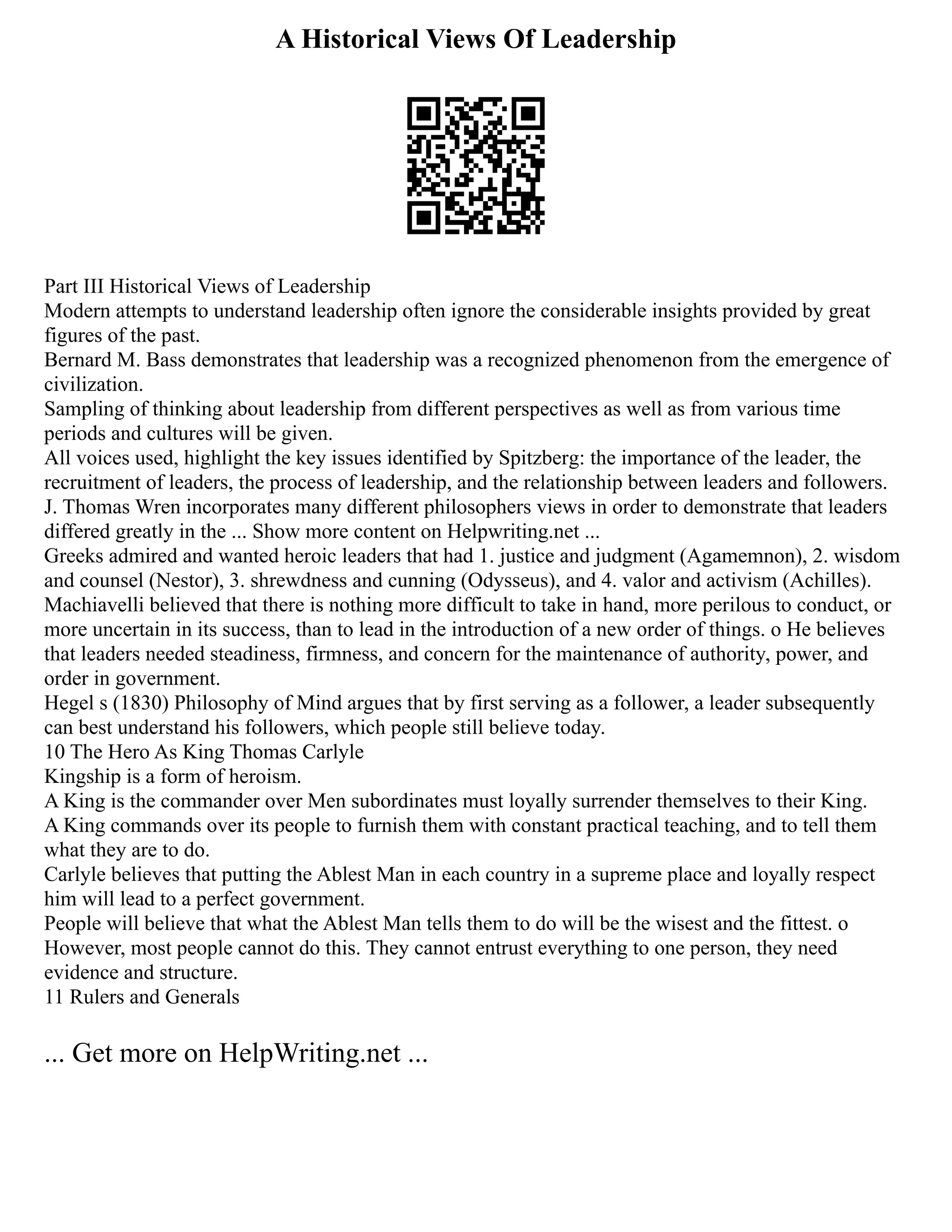 A Historical Views Of Leadership
Part III Historical Views of Leadership
Modern attempts to understand leadership often ignore the considerable insights provided by great
figures of the past.
Bernard M. Bass demonstrates that leadership was a recognized phenomenon from the emergence of
civilization.
Sampling of thinking about leadership from different perspectives as well as from various time
periods and cultures will be given.
All voices used, highlight the key issues identified by Spitzberg: the importance of the leader, the
recruitment of leaders, the process of leadership, and the relationship between leaders and followers.
J. Thomas Wren incorporates many different philosophers views in order to demonstrate that leaders
differed greatly in the ... Show more content on Helpwriting.net ...
Greeks admired and wanted heroic leaders that had 1. justice and judgment (Agamemnon), 2. wisdom
and counsel (Nestor), 3. shrewdness and cunning (Odysseus), and 4. valor and activism (Achilles).
Machiavelli believed that there is nothing more difficult to take in hand, more perilous to conduct, or
more uncertain in its success, than to lead in the introduction of a new order of things. o He believes
that leaders needed steadiness, firmness, and concern for the maintenance of authority, power, and
order in government.
Hegel s (1830) Philosophy of Mind argues that by first serving as a follower, a leader subsequently
can best understand his followers, which people still believe today.
10 The Hero As King Thomas Carlyle
Kingship is a form of heroism.
A King is the commander over Men subordinates must loyally surrender themselves to their King.
A King commands over its people to furnish them with constant practical teaching, and to tell them
what they are to do.
Carlyle believes that putting the Ablest Man in each country in a supreme place and loyally respect
him will lead to a perfect government.
People will believe that what the Ablest Man tells them to do will be the wisest and the fittest. o
However, most people cannot do this. They cannot entrust everything to one person, they need
evidence and structure.
11 Rulers and Generals
... Get more on HelpWriting.net ...
 