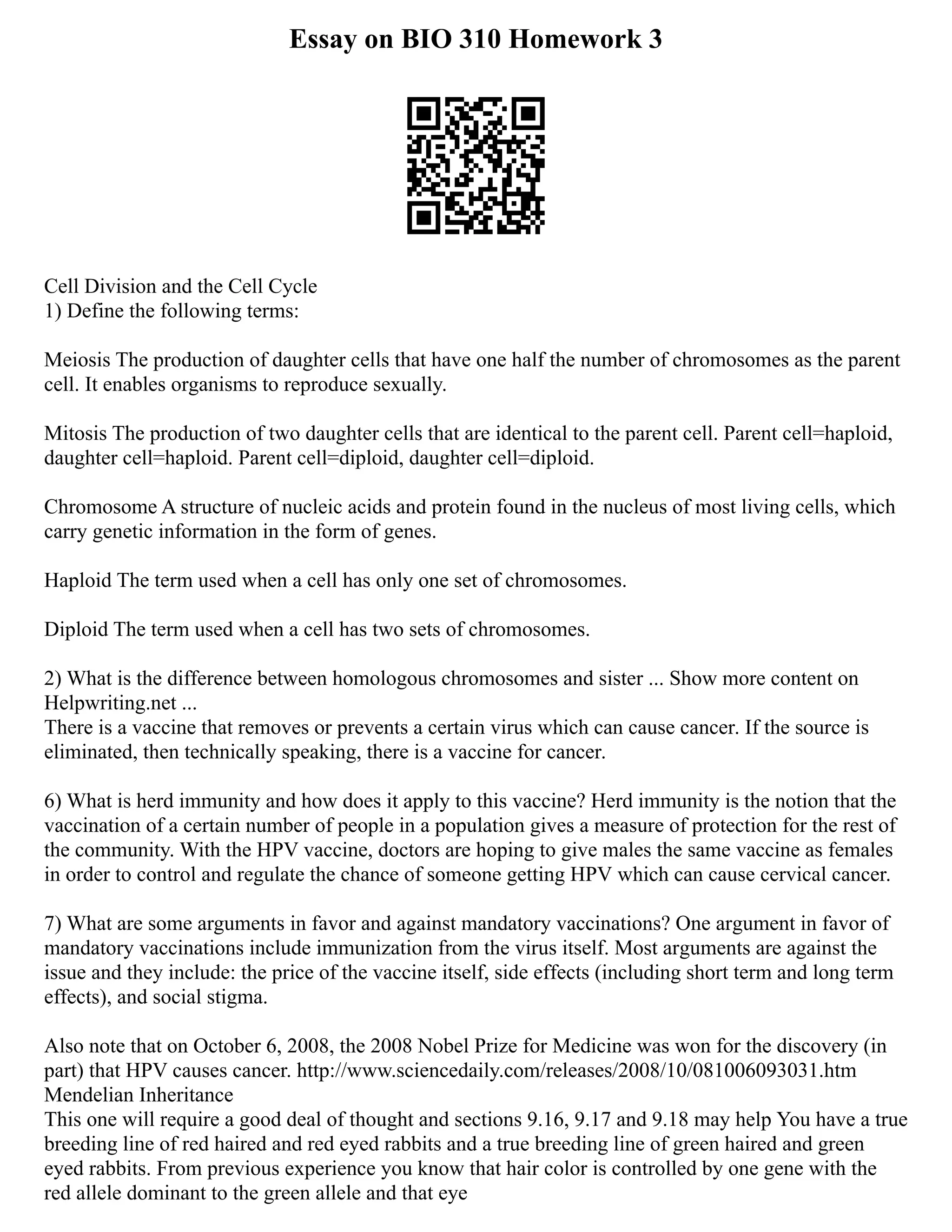 Essay on BIO 310 Homework 3
Cell Division and the Cell Cycle
1) Define the following terms:
Meiosis The production of daughter cells that have one half the number of chromosomes as the parent
cell. It enables organisms to reproduce sexually.
Mitosis The production of two daughter cells that are identical to the parent cell. Parent cell=haploid,
daughter cell=haploid. Parent cell=diploid, daughter cell=diploid.
Chromosome A structure of nucleic acids and protein found in the nucleus of most living cells, which
carry genetic information in the form of genes.
Haploid The term used when a cell has only one set of chromosomes.
Diploid The term used when a cell has two sets of chromosomes.
2) What is the difference between homologous chromosomes and sister ... Show more content on
Helpwriting.net ...
There is a vaccine that removes or prevents a certain virus which can cause cancer. If the source is
eliminated, then technically speaking, there is a vaccine for cancer.
6) What is herd immunity and how does it apply to this vaccine? Herd immunity is the notion that the
vaccination of a certain number of people in a population gives a measure of protection for the rest of
the community. With the HPV vaccine, doctors are hoping to give males the same vaccine as females
in order to control and regulate the chance of someone getting HPV which can cause cervical cancer.
7) What are some arguments in favor and against mandatory vaccinations? One argument in favor of
mandatory vaccinations include immunization from the virus itself. Most arguments are against the
issue and they include: the price of the vaccine itself, side effects (including short term and long term
effects), and social stigma.
Also note that on October 6, 2008, the 2008 Nobel Prize for Medicine was won for the discovery (in
part) that HPV causes cancer. http://www.sciencedaily.com/releases/2008/10/081006093031.htm
Mendelian Inheritance
This one will require a good deal of thought and sections 9.16, 9.17 and 9.18 may help You have a true
breeding line of red haired and red eyed rabbits and a true breeding line of green haired and green
eyed rabbits. From previous experience you know that hair color is controlled by one gene with the
red allele dominant to the green allele and that eye
 