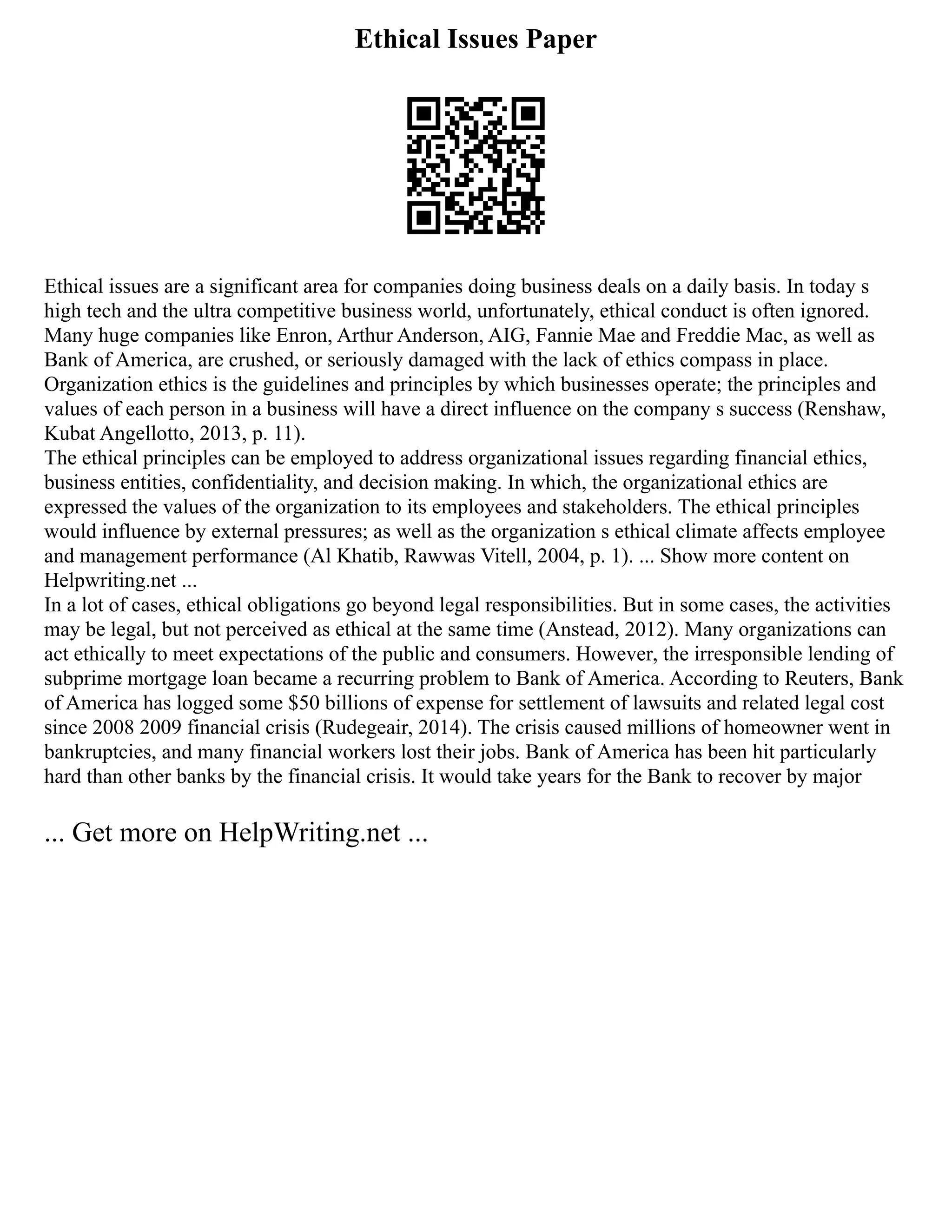 Ethical Issues Paper
Ethical issues are a significant area for companies doing business deals on a daily basis. In today s
high tech and the ultra competitive business world, unfortunately, ethical conduct is often ignored.
Many huge companies like Enron, Arthur Anderson, AIG, Fannie Mae and Freddie Mac, as well as
Bank of America, are crushed, or seriously damaged with the lack of ethics compass in place.
Organization ethics is the guidelines and principles by which businesses operate; the principles and
values of each person in a business will have a direct influence on the company s success (Renshaw,
Kubat Angellotto, 2013, p. 11).
The ethical principles can be employed to address organizational issues regarding financial ethics,
business entities, confidentiality, and decision making. In which, the organizational ethics are
expressed the values of the organization to its employees and stakeholders. The ethical principles
would influence by external pressures; as well as the organization s ethical climate affects employee
and management performance (Al Khatib, Rawwas Vitell, 2004, p. 1). ... Show more content on
Helpwriting.net ...
In a lot of cases, ethical obligations go beyond legal responsibilities. But in some cases, the activities
may be legal, but not perceived as ethical at the same time (Anstead, 2012). Many organizations can
act ethically to meet expectations of the public and consumers. However, the irresponsible lending of
subprime mortgage loan became a recurring problem to Bank of America. According to Reuters, Bank
of America has logged some $50 billions of expense for settlement of lawsuits and related legal cost
since 2008 2009 financial crisis (Rudegeair, 2014). The crisis caused millions of homeowner went in
bankruptcies, and many financial workers lost their jobs. Bank of America has been hit particularly
hard than other banks by the financial crisis. It would take years for the Bank to recover by major
... Get more on HelpWriting.net ...
 