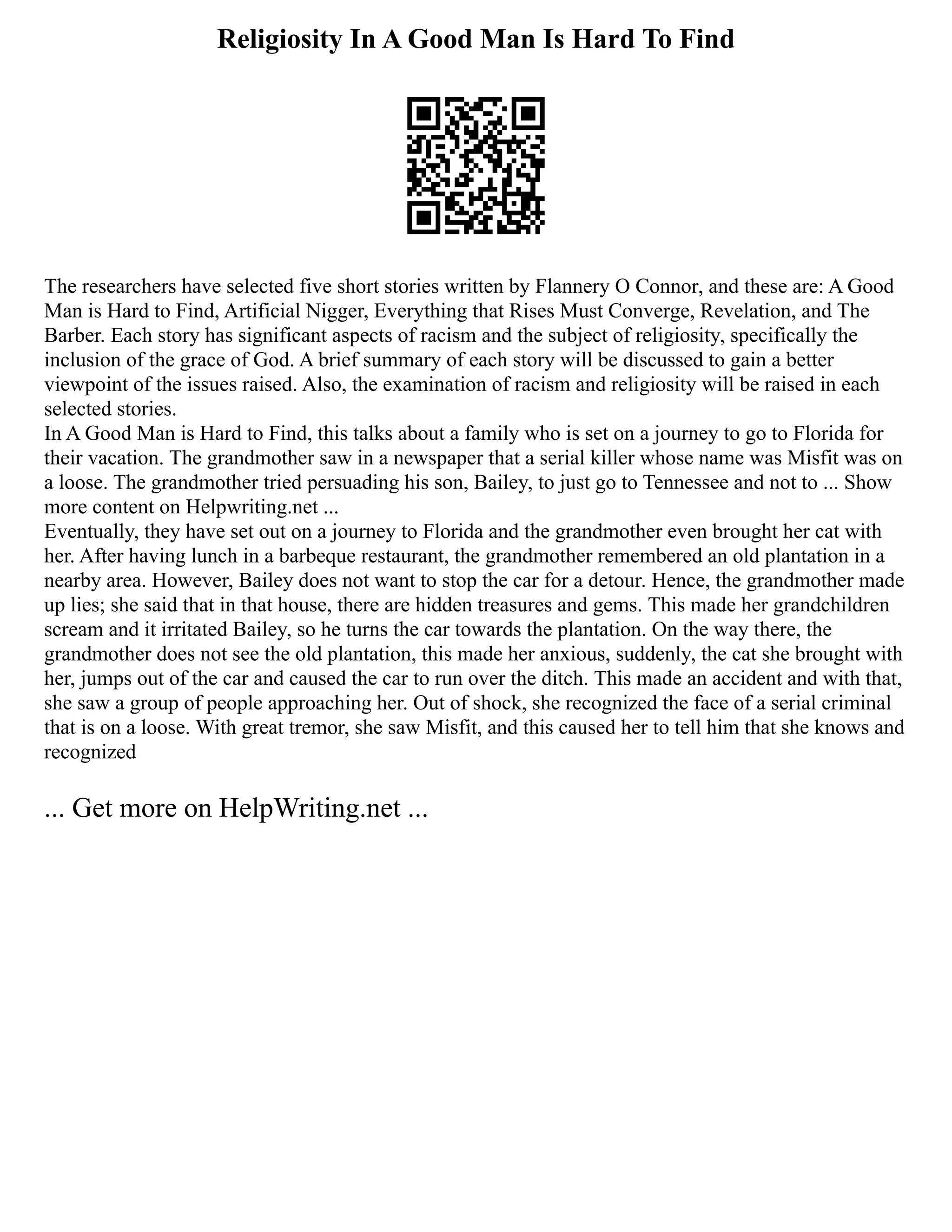 Religiosity In A Good Man Is Hard To Find
The researchers have selected five short stories written by Flannery O Connor, and these are: A Good
Man is Hard to Find, Artificial Nigger, Everything that Rises Must Converge, Revelation, and The
Barber. Each story has significant aspects of racism and the subject of religiosity, specifically the
inclusion of the grace of God. A brief summary of each story will be discussed to gain a better
viewpoint of the issues raised. Also, the examination of racism and religiosity will be raised in each
selected stories.
In A Good Man is Hard to Find, this talks about a family who is set on a journey to go to Florida for
their vacation. The grandmother saw in a newspaper that a serial killer whose name was Misfit was on
a loose. The grandmother tried persuading his son, Bailey, to just go to Tennessee and not to ... Show
more content on Helpwriting.net ...
Eventually, they have set out on a journey to Florida and the grandmother even brought her cat with
her. After having lunch in a barbeque restaurant, the grandmother remembered an old plantation in a
nearby area. However, Bailey does not want to stop the car for a detour. Hence, the grandmother made
up lies; she said that in that house, there are hidden treasures and gems. This made her grandchildren
scream and it irritated Bailey, so he turns the car towards the plantation. On the way there, the
grandmother does not see the old plantation, this made her anxious, suddenly, the cat she brought with
her, jumps out of the car and caused the car to run over the ditch. This made an accident and with that,
she saw a group of people approaching her. Out of shock, she recognized the face of a serial criminal
that is on a loose. With great tremor, she saw Misfit, and this caused her to tell him that she knows and
recognized
... Get more on HelpWriting.net ...
 