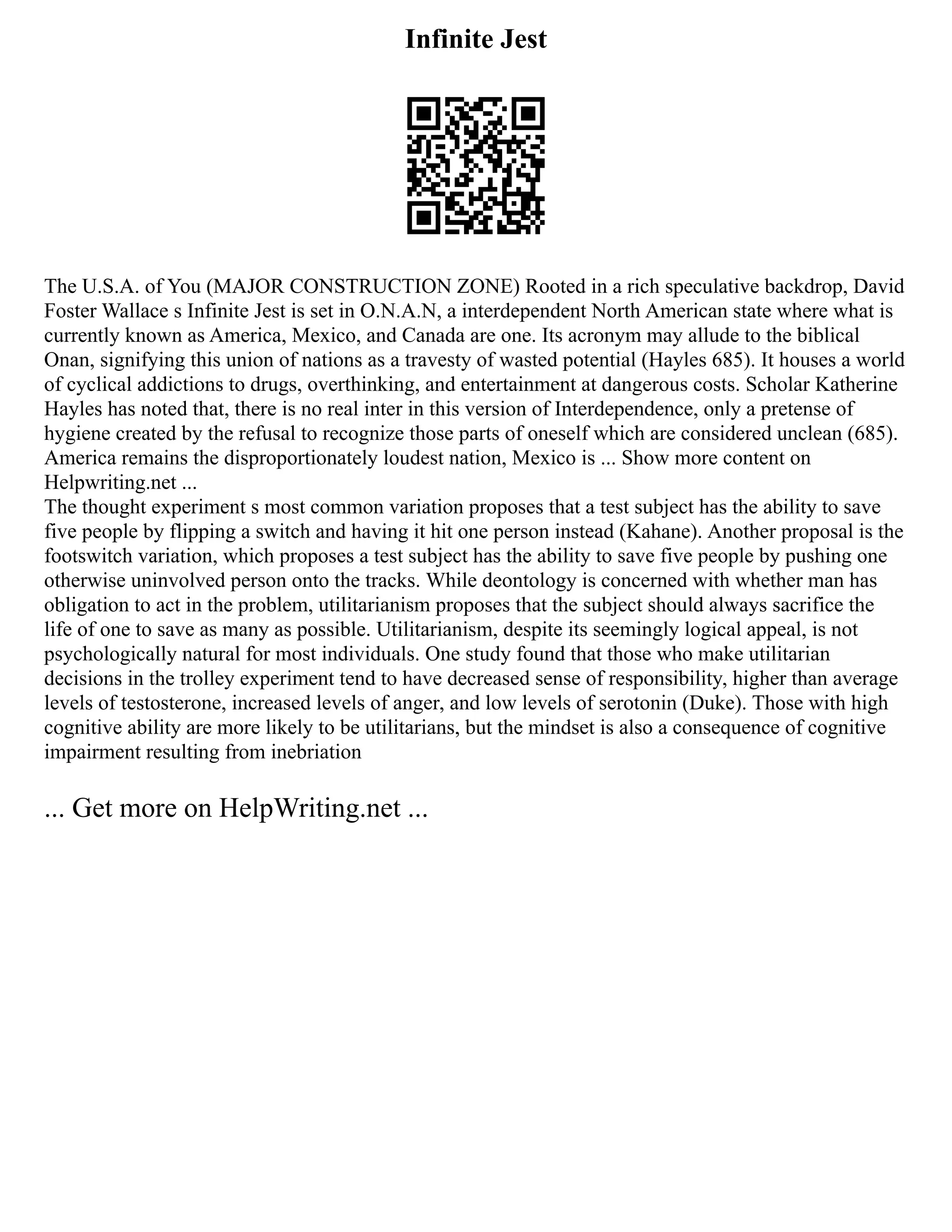Infinite Jest
The U.S.A. of You (MAJOR CONSTRUCTION ZONE) Rooted in a rich speculative backdrop, David
Foster Wallace s Infinite Jest is set in O.N.A.N, a interdependent North American state where what is
currently known as America, Mexico, and Canada are one. Its acronym may allude to the biblical
Onan, signifying this union of nations as a travesty of wasted potential (Hayles 685). It houses a world
of cyclical addictions to drugs, overthinking, and entertainment at dangerous costs. Scholar Katherine
Hayles has noted that, there is no real inter in this version of Interdependence, only a pretense of
hygiene created by the refusal to recognize those parts of oneself which are considered unclean (685).
America remains the disproportionately loudest nation, Mexico is ... Show more content on
Helpwriting.net ...
The thought experiment s most common variation proposes that a test subject has the ability to save
five people by flipping a switch and having it hit one person instead (Kahane). Another proposal is the
footswitch variation, which proposes a test subject has the ability to save five people by pushing one
otherwise uninvolved person onto the tracks. While deontology is concerned with whether man has
obligation to act in the problem, utilitarianism proposes that the subject should always sacrifice the
life of one to save as many as possible. Utilitarianism, despite its seemingly logical appeal, is not
psychologically natural for most individuals. One study found that those who make utilitarian
decisions in the trolley experiment tend to have decreased sense of responsibility, higher than average
levels of testosterone, increased levels of anger, and low levels of serotonin (Duke). Those with high
cognitive ability are more likely to be utilitarians, but the mindset is also a consequence of cognitive
impairment resulting from inebriation
... Get more on HelpWriting.net ...
 