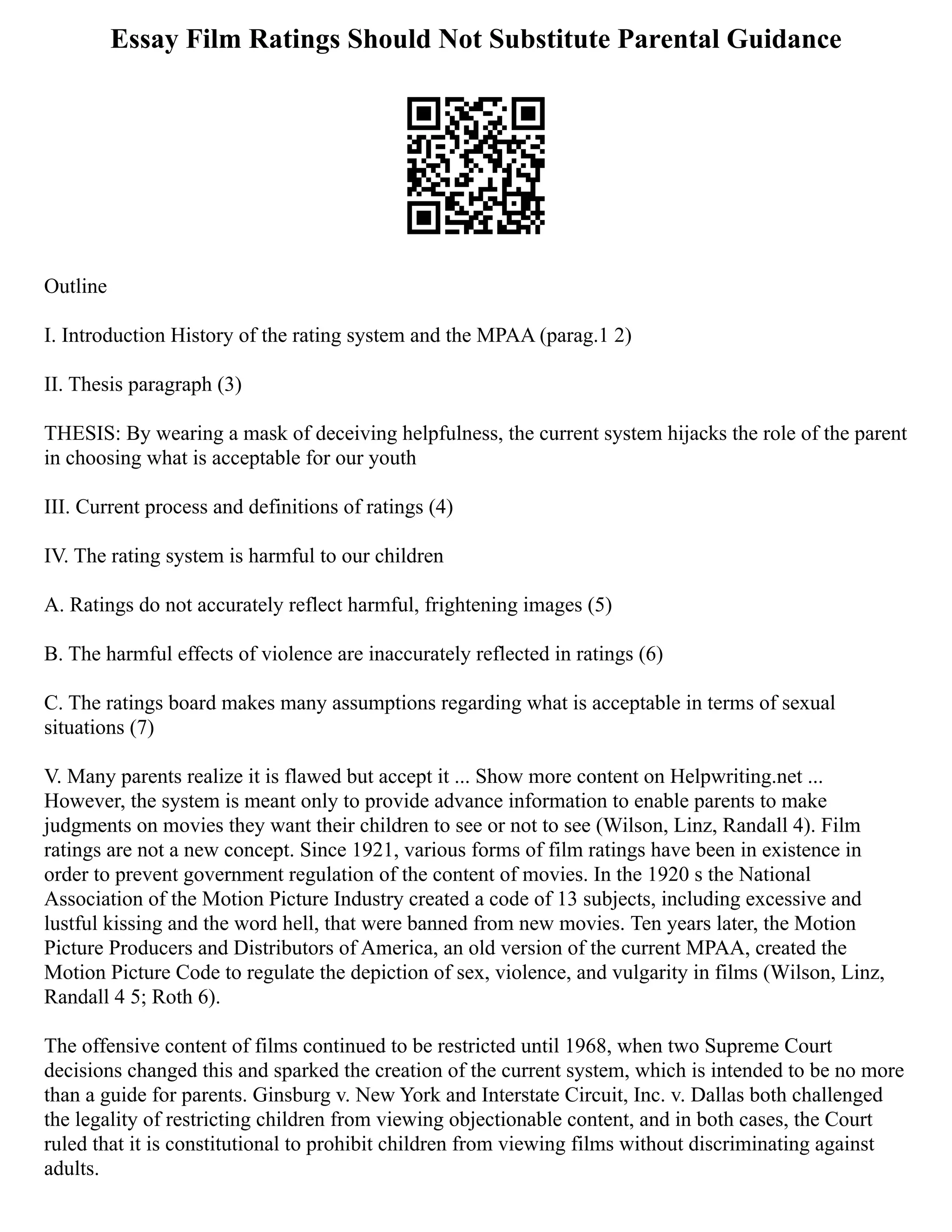 Essay Film Ratings Should Not Substitute Parental Guidance
Outline
I. Introduction History of the rating system and the MPAA (parag.1 2)
II. Thesis paragraph (3)
THESIS: By wearing a mask of deceiving helpfulness, the current system hijacks the role of the parent
in choosing what is acceptable for our youth
III. Current process and definitions of ratings (4)
IV. The rating system is harmful to our children
A. Ratings do not accurately reflect harmful, frightening images (5)
B. The harmful effects of violence are inaccurately reflected in ratings (6)
C. The ratings board makes many assumptions regarding what is acceptable in terms of sexual
situations (7)
V. Many parents realize it is flawed but accept it ... Show more content on Helpwriting.net ...
However, the system is meant only to provide advance information to enable parents to make
judgments on movies they want their children to see or not to see (Wilson, Linz, Randall 4). Film
ratings are not a new concept. Since 1921, various forms of film ratings have been in existence in
order to prevent government regulation of the content of movies. In the 1920 s the National
Association of the Motion Picture Industry created a code of 13 subjects, including excessive and
lustful kissing and the word hell, that were banned from new movies. Ten years later, the Motion
Picture Producers and Distributors of America, an old version of the current MPAA, created the
Motion Picture Code to regulate the depiction of sex, violence, and vulgarity in films (Wilson, Linz,
Randall 4 5; Roth 6).
The offensive content of films continued to be restricted until 1968, when two Supreme Court
decisions changed this and sparked the creation of the current system, which is intended to be no more
than a guide for parents. Ginsburg v. New York and Interstate Circuit, Inc. v. Dallas both challenged
the legality of restricting children from viewing objectionable content, and in both cases, the Court
ruled that it is constitutional to prohibit children from viewing films without discriminating against
adults.
 