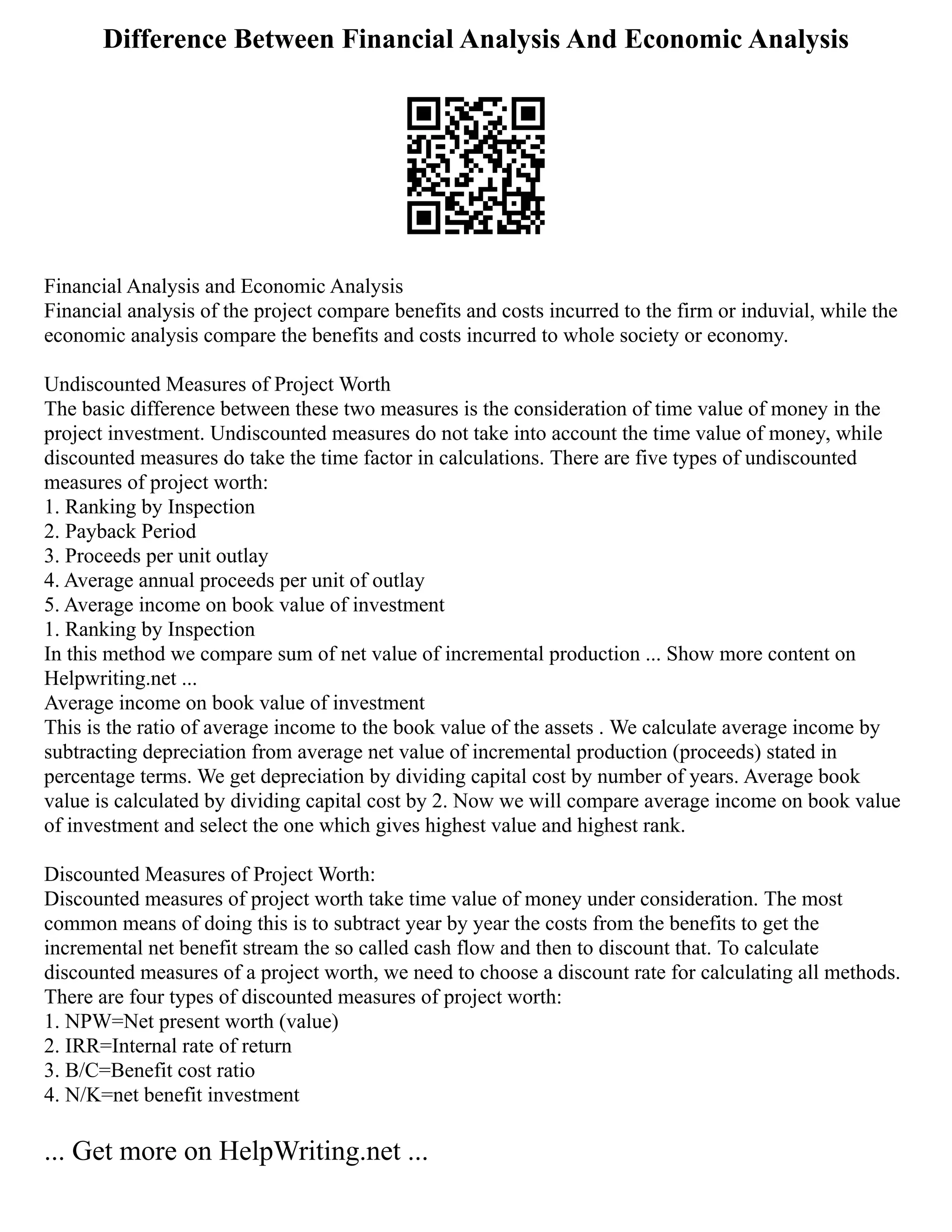 Difference Between Financial Analysis And Economic Analysis
Financial Analysis and Economic Analysis
Financial analysis of the project compare benefits and costs incurred to the firm or induvial, while the
economic analysis compare the benefits and costs incurred to whole society or economy.
Undiscounted Measures of Project Worth
The basic difference between these two measures is the consideration of time value of money in the
project investment. Undiscounted measures do not take into account the time value of money, while
discounted measures do take the time factor in calculations. There are five types of undiscounted
measures of project worth:
1. Ranking by Inspection
2. Payback Period
3. Proceeds per unit outlay
4. Average annual proceeds per unit of outlay
5. Average income on book value of investment
1. Ranking by Inspection
In this method we compare sum of net value of incremental production ... Show more content on
Helpwriting.net ...
Average income on book value of investment
This is the ratio of average income to the book value of the assets . We calculate average income by
subtracting depreciation from average net value of incremental production (proceeds) stated in
percentage terms. We get depreciation by dividing capital cost by number of years. Average book
value is calculated by dividing capital cost by 2. Now we will compare average income on book value
of investment and select the one which gives highest value and highest rank.
Discounted Measures of Project Worth:
Discounted measures of project worth take time value of money under consideration. The most
common means of doing this is to subtract year by year the costs from the benefits to get the
incremental net benefit stream the so called cash flow and then to discount that. To calculate
discounted measures of a project worth, we need to choose a discount rate for calculating all methods.
There are four types of discounted measures of project worth:
1. NPW=Net present worth (value)
2. IRR=Internal rate of return
3. B/C=Benefit cost ratio
4. N/K=net benefit investment
... Get more on HelpWriting.net ...
 